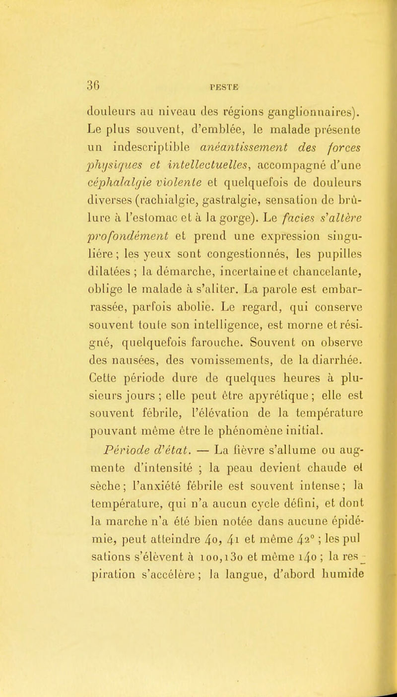 douleurs au niveau des regions ganglionnaires). Le plus souvent, d'emblee, le inalade presenle un indescriptible aneantissement des forces physiques et intellectuelles, accornpagne d'une cephalalgie violente et quelquefois de douleurs diverses (rachialgie, gaslralgie, sensation de brii- lure a Testomac et a la gorge). Le fades s'allere profondement et prend une expression singu- liere; les yeux sont congestionnes, les pupilles dilalees ; la demarche, incertaineet chancelante, oblige le malade a s'aliter. La parole est embar- rassee, parfois abolie. Le regard, qui conserve souvent toute son intelligence, est morne etresi. gne, quelquefois farouche. Souvent on observe des nausees, des vomissements, de la diarrhee. Cette periode dure de quelques heures a plu- sieurs jours ; elle pent 6tre apyretique ; elle est souvent febrile, I'elevation de la temperature pouvant meme etre le phenomene initial. Periode d'etat. — La fievre s'allume ou aug- mente d'ialensite ; la peau devient chaude et seche; I'anxiete febrile est souvent intense; la temperature, qui n'a aucun cycle defini, et dont la marche n'a ete bien notee dans aucune epide- mie, peut atteindre io, 4i et m6me 42°; les pul sations s'elevent a ioo,i3o et meme i4o ; la i'es_ piration s'accelere; la langue, d'abord humide