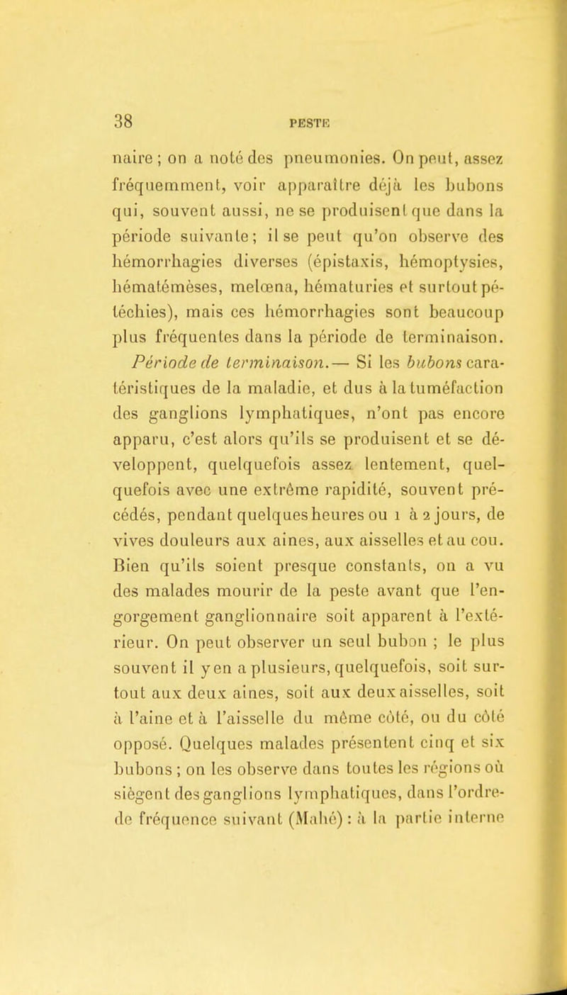 naire ; on a notedes pneumonies. Onpeut,assez frequemment, voir apparaitre deja les bubons qui, souvent aussi, ne se produisenl que dans la periode suivanle; ilse pent qu'on observe des hemorrbagies diverses (epistaxis, benfioptysies, bematemeses, melcena, beinaturies et surtoutpe- lecbies), mais ces bemorrhagies sont beaucoup plus frequenles dans la periode de terminaison. Periode de terminaison.— SI les bubons cara.- leristiques de la maladie, et dus a la tumefaction des ganglions lympbatiques, n'ont pas encore apparu, c'est alors qu'ils se produisent et se de- veloppent, quelquefois assez. lentenaent, quel- quefois avec une extreme rapidile, souvent pre- cedes, pendant quelquesbeures ou i a 2 jours, de vives douleurs aux aines, aux aisselles etau cou. Bien qu'ils soient presque constants, on a vu des malades mourir de la peste avant que I'en- gorgenaent ganglionnaire soit apparent h I'exte- rieur. On pent observer un seul bubon ; le plus souvent il yen a plusieurs, quelquefois, soit sur- tout aux deux aines, soit aux deux aisselles, soit a I'aine et a I'aisselle du m6me cute, ou du c6te oppose. Quelques malades presentent cinq et six bubons ; on les observe dans toutes les regions 011 siegent des ganglions lympbatiques, dans I'ordre- de frequence suivant (Mabe) : ;i la parlie interne