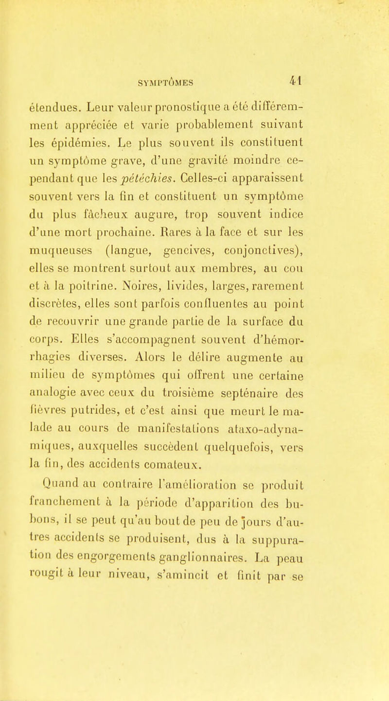 elendues. Leur valeur pronostique a ete differem- ment appreciee et varie probablement suivant les epidemies. Le plus soiivent ils constituent un sympt6me grave, d'une gravite moindre ce- pendantque lespetechies. Celles-ci apparaissent souvent vers la fin et constituent un sympt6nie du plus fdcheux augure, trop souvent indice d'une mort prochaine. Rares a la face et sur les muqueuses (langue, gencives, conj one lives), elles se montrent sur tout aux membres, au cou et a la poitrine. Noires, livides, larges, rarement discretes, elles sont parfois contluentes au point de recouvrir une grande partie de la surface du corps. Elles s'accompagnent souvent d'liemor- rbagies dlverses. Alors le del ire augmente au milieu de sympt6mes qui offrent une certaine analogic avec ceux du troisieme septenaire des fievres putrides, et c'est ainsi que meurt le nma- lade au cours de manifestations ataxo-adyna- miques, auxquelles succedent quelquefois, vers la fin, des accidents comateux. Quand au contraire I'amolioration se produit franchement a la periode d'apparition des bu- bons, il se pent qu'au bout de peu de jours d'au- tres accidents se produisent, dus a la suppura- tion des engorgements ganglionnaires. La peau rougit a leur niveau, s'amincit et finit par se