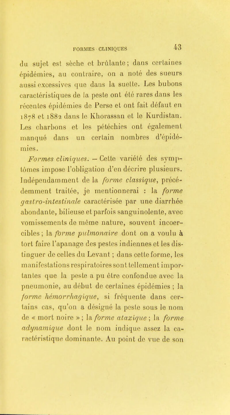 till sujet est seche ot brulante; dans cerlaines epidemies, au contiaire, on a note des sueurs aussi excessives que dans la suette. Les bubons caracleristiques de la paste ont ete rares dans les recenlcs epidemies de Perse et ont fait defaut en 1878 et 1882 dans le Kborassan et le Kurdistan. Les charbons et les petechies ont egalemenl manque dans un certain nombres d'epide- mies. Formes cliniqiies. — Cette variele des S3'm[»- lomes impose I'obligation d'en decrire plusieurs. Independamment de la forme classiqiie, prece- demment trailee, je mentionnerai : la forme gastro-intestinale caraclerisee par une diarrhee abondante, bilieuse etparfois sanguinolente, avec vomissements de m6rae nature, souvent incoer- cibles ; la forme pulmonaire dont on a voulu k tort faire I'apanage des pestes indiennes et les dis- tinguer de celles du Levant; dans cette forme, les manifestations respiratoires sont tellement impor- tantes que la peste a pu etre confondue avec la pneumonie, au debut de cerlaines epidemies ; la forme hemorrhagiqtte, si fr^quenle dans cer- tains cas, qu'on a designe la peste sous le nom de « mort noire » ; la forme ataxique ; la forme adynamique dont le nom indique assez la ca- racteristique dominante. Au point do vue de son