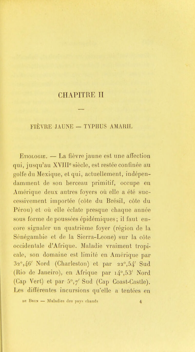 CHAPITRE II FIEVRE JAUNE — TYPHUS AMARU. Etiologie. — La fievre jaune est une afTectlon qui, jusqu'au XVJIl siecle, est reslee confinee au golfedu Mexique, et qui, acluellement, indepen- damment de son berceau primilif, occupe en Amerique deux autres foyers ou elle a ele suc- cessivement importee (cote du Bresil, cole du Perou) et ou elle eclate presque chaque annee sous forme depoussees epidemiques; il faut en- core signaler nn quatrieme foyer (region de la Senegambie et de la Sierra-Leone) sur la cote occidenlale d'Afrique. Maladie vraiment tropi- cale, son domaine est limite en Amerique par 32°,46' Nord (Charleston) et par 22,54' Sud (Rio de Janeiro), en Afrique par 14°,53' Nord (Gap Vert) et par 5^,7' Sud (Cap Coast-Caatle). Les differentes incursions qu'elle a tentoes en DR DncN — Maladies des pny< diands 4