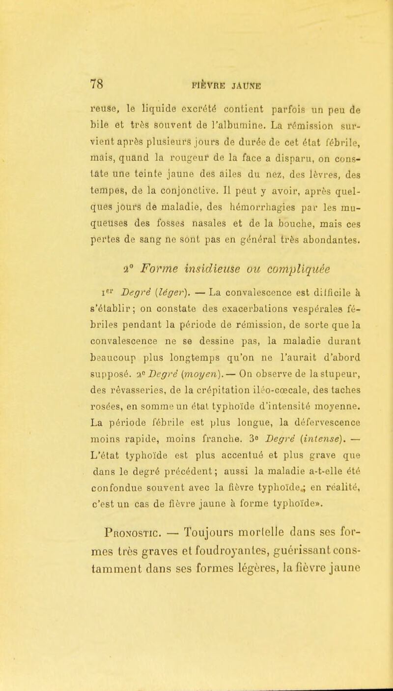 reuse, le liquids exci'6t^ contient parfois un peu de bile et tr6g souvent de I'albumine. La remission sur- vient aprSs plusieurs jours de dur^e de cet 6tat febrile, mais, quand la rougeui* de la face a disparu, on cons- late une teinte jaune des ailes du nez, des 16vres, des tempes, de la conjonctive. II pent y avoir, apres quel- ques jours de maladie, des hemorrhagies par les mu- queUses des fosses nasales et de la bouche, mais ces pertes de sang ne sont pas en g^n^ral tr&s abondantes. 2° Forme insidieiise ou compUqitee BegrS [leger). — La convalescence est dilficile a s'^lablir; on constate des exacerbations vespdrales fe- briles pendant la p(5riode de remission, de sorte que la convalescence ne se dessine pas, la maladie durant beaucoup plus longtemps qu'on ne I'aurait d'abord suppose. 1 Degrd (moyen).— On observe de lastupeur, des revasseries, de la cr(5pitation ili^o-coecale, des taches ros^es, en sommeun (5bal typhoide d'intensit6 moyenne. La p6riode febrile est plus longue, la defervescence moins rapide, moins franche. Begre (intense). — L'etat typhoide est plus accentu6 et plus grave que dans le degr6 precedent; aussi la maladie a-t-elle 616 confondue souvent avec la flevre typhoide^ en reality, c'est un cas de fievre jaune h. forme typhoIde». pRONOSTic. — Toujours morlelle dans ses for- mes Ires graves et fouclroyanles, guerissantcons- tamment dans ses formes legeres, la fievre jaune