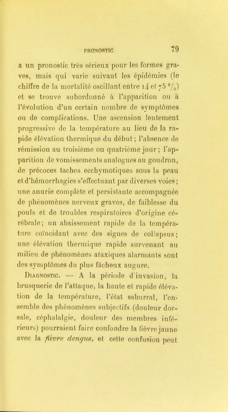 a un pronostic tres serieux poiir les formes gra- ves, mais qui varie suivant les epidemies (le chifTre de la mortalile oscillant enlre i4 el 76 /o) et se trouve subordonne ci ['apparition ou ii revolution d'un certain nombre de symptomes ou de complications. Une ascension lentement progressive de la temperature au lieu de la ra- pide elevation thermique du debut; I'absence de remission au troisieme ou quatrieme jour; I'ap- parition de vomissements analogues au goudron, de precoces taches eccbymotiques sous la peau etd'bemorrbagies s'effectuant par diverses voies; une anurie complete et persistante accompagnee de pbenomenes nerveux graves, de faiblesse du pouls et de troubles respiraloires d'origine ce- rebrale; un abaissement rapide de la tempera- ture coTncidant avec des signes de collapsus; une elevalion thermique rapide survenant au milieu de pbenomenes alaxiques alarmants sont des sympt6mes du plus fdcheux augure. Diagnostic, — A la periode d'invasion, la brusquerie de I'attaque, la haute et rapide eleva- tion de la temperature, I'etat saburral, I'en- semble des pbenomenes subjectifs (douleur dor- sale, cpphiilalgie, douleur des membres infe- rieurs) pourraient faire confondre la fievrejaune avec la f.evre dengue, et celle confusion pent