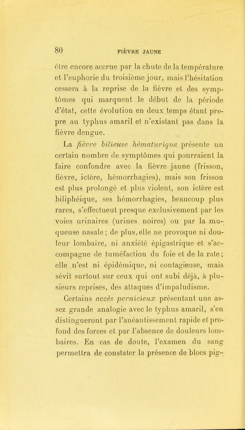 etre encore accrue par la chute de la temperature et I'euphorie du troisieme jour, mais rhesitalion cessera a la reprise de la fievre et des symp- t6mes qui marquent le debut de la periods d'etat, cette evolution en deux temps elant pro- pre au typhus amaril et n'existant pas dans la fievre dengue. La fievre bilieuse hematurique presente un certain nombre de sympt6mes qui pourraient la faire confondre avec la fievre jaune (frisson, fievre, ictere, hemorrhagies), mais son frisson est plus prolonge et plus violent, son ictere est bilipheique, ses hemorrhagies, beaucoup plus rares, s'efTectueut presque exclusivement par les voies urinaires (urines noires) ou par la mu- queuse nasale; de plus,elle ne provoque ni dou- leur lombaire, ni anxiele epigaslrique et s'ac- compagne de tumefaction du foie et de la rale; elle n'est ni epidemique, ni contagieuse, mais sevit surtout sur ceux qui ont subi deja, a plu- sieurs reprises, des atlaques d'impaludisme. Certains acces pernicieux presenlant une as- sez grande analogic avec le typhus amaril, s'en distingueront par I'aneantissement rapideet pro- fond des forces et par I'absence de douleurs lom- baires. En cas de doute, I'exanien du sang permettra de constater la presence de blocs pig-