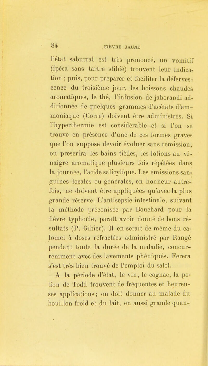 I'etat sabumil est tres prononce, un vomitif (ipeca sans lartre slibie) Iroiivent leur indica- tion ; puis, pour preparer et facilifer la deferves- cence du troisieme jour, les boissons chaudes aromatiques, le the, I'infusion de jaborandi ad- ditionnee de quelques grammes d'acetale d'am- moniaque (Corre) doivent 6tre adniinislres. Si riiyperlhermie est considerable et si Ton se trouve en presence d'une de ces formes graves que Ton suppose devoir evoluer sans remission, ou prescrira les bains tiedes, les lotions au vi- naigre aromatique plusieurs fois repetees dans la journee, I'acide salicylique. Les emissions san- guines locales ou generates, en honneur autre- fois, ne doivent 6tre appliquees qu'avecla plus grande reserve. L'anlisepsie inlestinale, suivant Ja melliode preconisee par Bouchard pour la fievre typhoide, paratt avoir donne de bons re- sultats (P. Gibier). II en serait de m6me du ca- lomel a doses refractees administre par Range pendant toute la duree de la raaladie, concur- remment avec des lavements pheniques. Ferera s'est tres bien trouve de I'emploi du salol. A la periode d'etat, le vin, le cognac, la po- tion de Todd trouvent de frequentes et heureu- ses applications; on doit donner au malade du bouillon froid et du lait, on aussi grande quan-