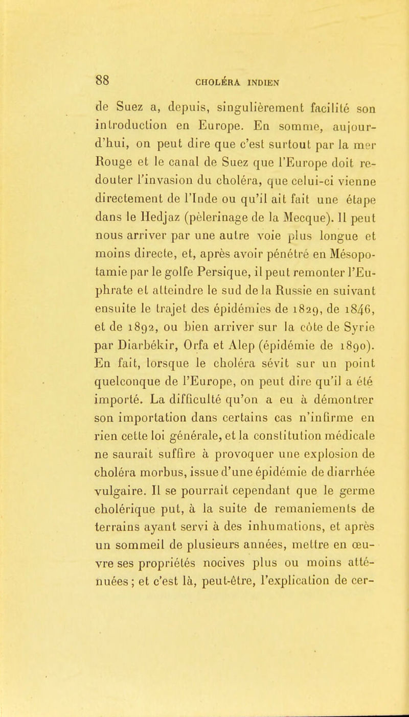de Suez a, depuis, singulierement facilite son inLroduclion en Europe. En somnie, aujour- d'hui, on peut dire que c'est surtout par la mer Rouge et le canal de Suez que I'Europe doit re- douter I'invasion du cholera, que celui-ci vienne directement de I'lnde ou qu'il ait fait une etape dans le Hedjaz (pelerinage de la Mecque). 11 peut nous arriver par une autre voie plus longue et moins directe, et, apres avoir penetre en Mesopo- tamie par le golfe Persique, il peut remonter I'Eu- phrate et atteindre le sud dela Russie en suivant ensuite le trajet des epidemies de 1829, de i846, et de 1892, ou bien arriver sur la c6te de Syrie par Diarbekir, Orfa et Alep (epidemic de 1890). En fait, lorsque le cholera sevit sur un point quelconque de I'Europe, on peut dire qu'il a ete importe. La difficulte qu'on a eu a demontrer son importation dans certains cas n'inQrme en rien cette loi generale, et la constitution medicale ne saurait suffire a provoquer une explosion de cholera morbus, issue d'une epidemic de diarrhee vulgaire. II se pourrait cependant que le germe cholerique put, a la suite de remaniements de terrains ayant servi a des inhumations, et apres un sommeil de plusieurs annees, mettre en oeu- vre ses proprietes nocives plus ou moins atte- nuees; et c'est Ih, peut-6tre, I'explication de cer-