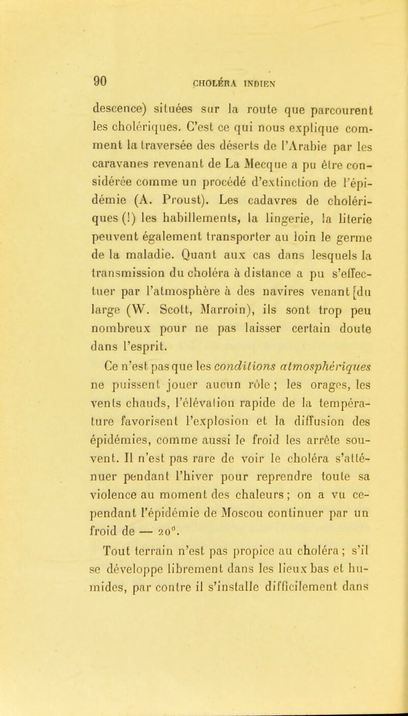 descence) situees sur la route que parcourent les choleriques. G'est ce qui nous explique com- ment la traversee des deserts de I'Arabie par les caravanes revenant de La Mecque a pu 6lre con- sideree comme un precede d'extinclion de I'epi- demie (A. Proust). Les cadavres de choleri- ques (!) les habillements, la lingerie, !a lilerie peuvent egalement transporter au loin le germe de la maladie. Quant aux cas dans lesquels la transmission du cholera a distance a pu s'effec- tuer par I'atmosphere a des navires venant[du large (W. Scott, Marroin), ils sont trop peu nombreux pour ne pas laisser certain doute dans I'esprit. Ce n'est pas que les conditions atmospheriques ne puissent jouer aucun role ; les orages, les vents chauds, I'olevalion rapide de la tempera- ture favorisent I'explosion et la diffusion des epidemies, comme aussi le froid les arr6te sou- vent. II n'est pas rare do voir le cholera s'atte- nuer pendant I'hiver pour reprendre toule sa violence au moment des chaleurs; on a vu ce- pendant I'epidemie de Moscou continuer par un froid de — 20. Tout terrain n'est pas propice au cholera ; s'il se developpe librement dans les liouxbas et hu- mides, par contre il s'installe difflcilement dans