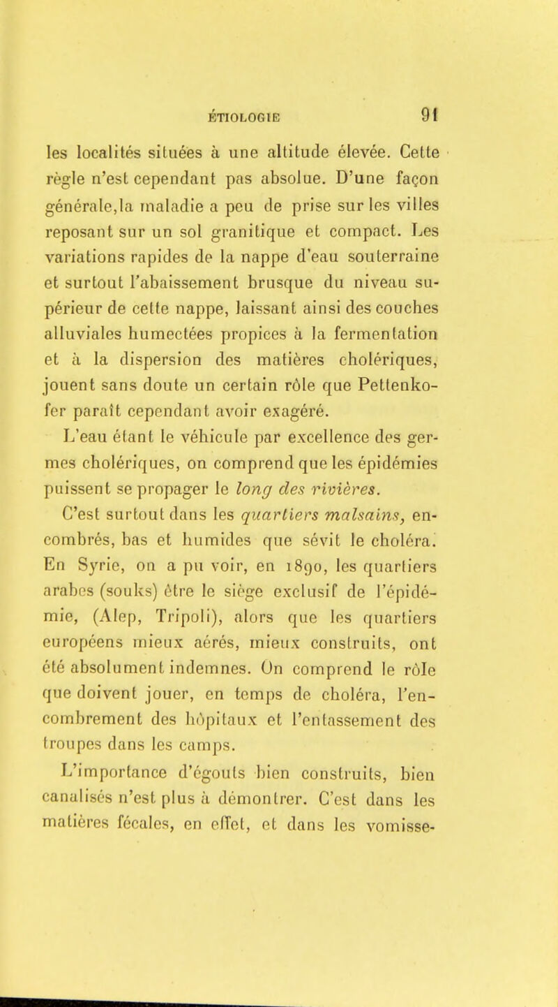 les localites siluees a une altitude elevee. Cette regie n'est cependant pas absolue. D'une fagon generale.Ia inaladie a peu de prise surles villes reposant sur un sol granitique et compact. Les variations rapides de la nappe d'eau souterraine et surtout I'abaissement brusque du niveau su- p^rieur de celte nappe, Jaissant ainsi des couches alluviales humectees propices a la fermentation et a la dispersion des mati6res choleriques, jouent sans doute un certain r61e que Petlenko- fer parait cependant avoir exagere. L'eau etant le vehicule par excellence des ger- mes choleriques, on comprend que les epidemies puissent se propager le long des rivieres. C'est surtout dans les quartiers malsains, en- combres, has et humides que sevit le cholera. En Syrie, on a pu voir, en 1890, les quartiers arabes (souks) dive le siege exclusif de I'epide- mie, (Alep, Tripoli), alors que les quartiers europeens mieux acres, mieux construits, ont ete absolument indemnes. On comprend le r6Ie que doivent jouer, en temps de cholera, I'en- combrement des hopitaux et I'entassement des troupes dans les camps. L'importance d'cgouts bien construits, bien canalises n'est plus a demontrer. C'est dans les matieres fecales, en effet, et dans les vomisse-