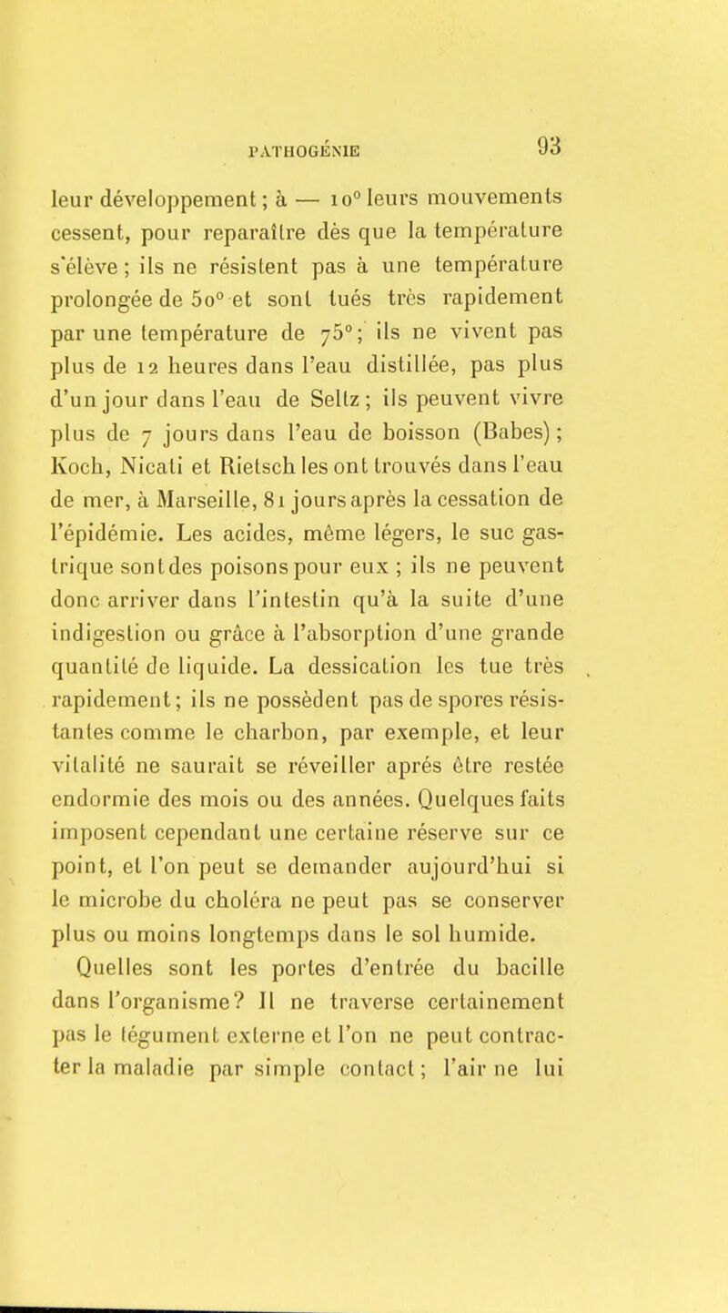 PATHOGENIE leur developpement; a — 10° leurs mouvements cessent, pour reparailre des que la temperature s'eleve; ils ne resistent pas a une temperature prolongee de So et sonl lues tres rapidement par une temperature de 75°; ils ne vivent pas plus de 12 heures dans I'eau distillee, pas plus d'unjour dans I'eau de Seltz ; ils peuvent vivre plus de 7 jours dans I'eau de boisson (Babes); Kocb, Nicati et Rietsch les ont trouves dans I'eau de mer, a Marseille, 81 jours apres la cessation de I'epidemie. Les acides, m6me legers, le sue gas- Irique son t des poisons pour eux ; ils ne peuvent done arriver dans I'intestin qu'a la suite d'une indigestion ou grAce a I'absorption d'une grande quantite de liquide. La dessicalion les tue tres rapidement; ils ne possedent pas de spores resis- tantes comme le charbon, par exemple, et leur vilalite ne saurait se reveiller apres 6tre restee endormie des mois ou des annees. Quelques I'aits imposent cependant une certaine reserve sur ce point, el Ton pent se demander aujourd'hui si le microbe du cholera ne pent pas se conserver plus ou moins longtemps dans le sol humide. Quelles sont les portes d'entree du bacille dans I'organisme? Jl ne traverse certainement pas le tegument externe et Ton ne pent contrac- terlamaladie par simple contact; I'air ne lui