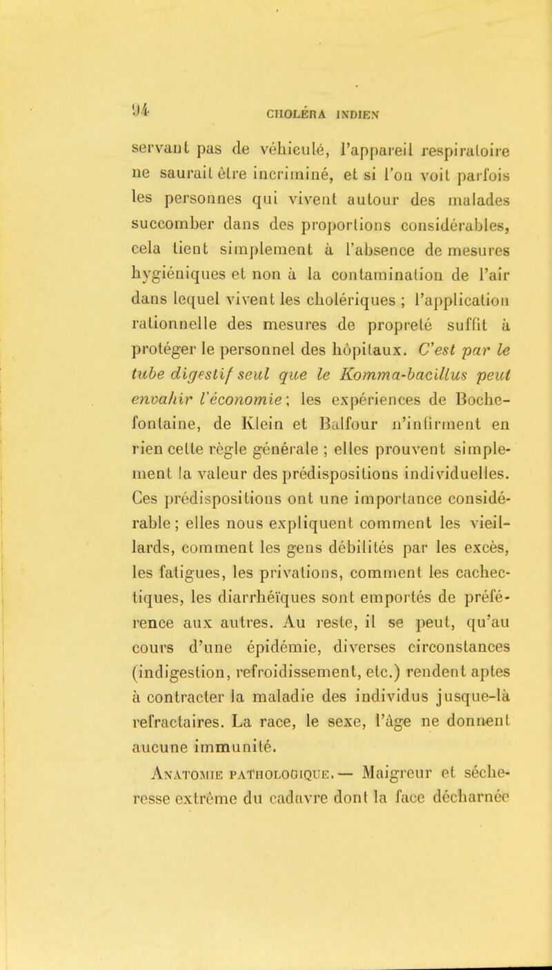 servaut pas de vehieule, I'appareil respiraloire ne saurail6lre incrimine, et si Too voit parfois les personnes qui vivent autour des malades succomber dans des proportions considerables, cela lient simplement a I'absence de mesures bygieniques et non a la contamination de I'air dans lequel vivent les cboleriques ; I'applicalioii ralionnelle des mesures de proprele suffit a proteger le personnel des bupitaux. C'est par le tube digeslif seul que le Komma-hacillus pent envahir I'economie; les experiences de Bocbe- fonlaine, de Klein et Balfour n'infirment en rien cette regie generate ; elles prouvent simple- ment la valeur des predispositions individuelles. Ces predispositions ont une importance conside- rable ; elles nous expliquent comment les vieil- lards, comment les gens debilites par les exces, les fatigues, les privations, comment les cachec- tiques, les diarrbeiques sont emportes de prefe- rence aux autres. Au reste, il se peut, qu'au cours d'une epidemie, diverses circonstances (indigestion, refroidissement, etc.) rendent aptes a contracter la maladie des individus jusque-la refractaires. La race, le sexe, I'Age ne donnent aucune immunite. Anatomie paTholoOique.— Maigreur et secbe- resse extreme du cadtivre dont la face decbarnee
