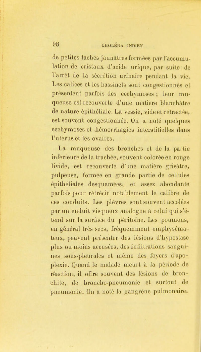 de petiles taches jaunatres formees parl'accumu- lalion de crislaux d'acide urique, par suite de I'arrdt de la secretion urinaire pendant la vie. Les calices et les bassinets sont congestionnes et presentent parfois des ecchymoses ; leiir mu- queuse est recouverte d'une matiere blanchatre de nature epitheliale. La vessie, videet retractee, est souvent congeslionnee. On a note quelques ecchymoses et hemorrliagies interstitielles dans I'uteruset les ovaires. La muqueuse des bronches et de la parlie inferieure de la trachee, souvent coloreeen rouge livide, est recouverte d'une matiere grisatre, pulpeuse, forniee en grande partie de cellules epitbeliales desquamees, et assez abondante parfois pour retrecir notablement le calibre de ces conduits. Les plevies sont souvent accolees parun enduit visqueux analogue a celui quis'e- tend sur la surface du peritoine. Les poumons, en general tres sees, frequemment emphysema- teux, peuvent presenter des lesions d'hypostase plus ou moins accusees, des iniillrations sangui- nes sous-pleurales et meme des foyers d'apo- plexie. Quand le malade meurt a la periode de rieacfion, il offre souvent des lesions de bron- chite, de broncbo-pneumonie et surtout de pneumonic. On a note la gangrene pulmonairCi