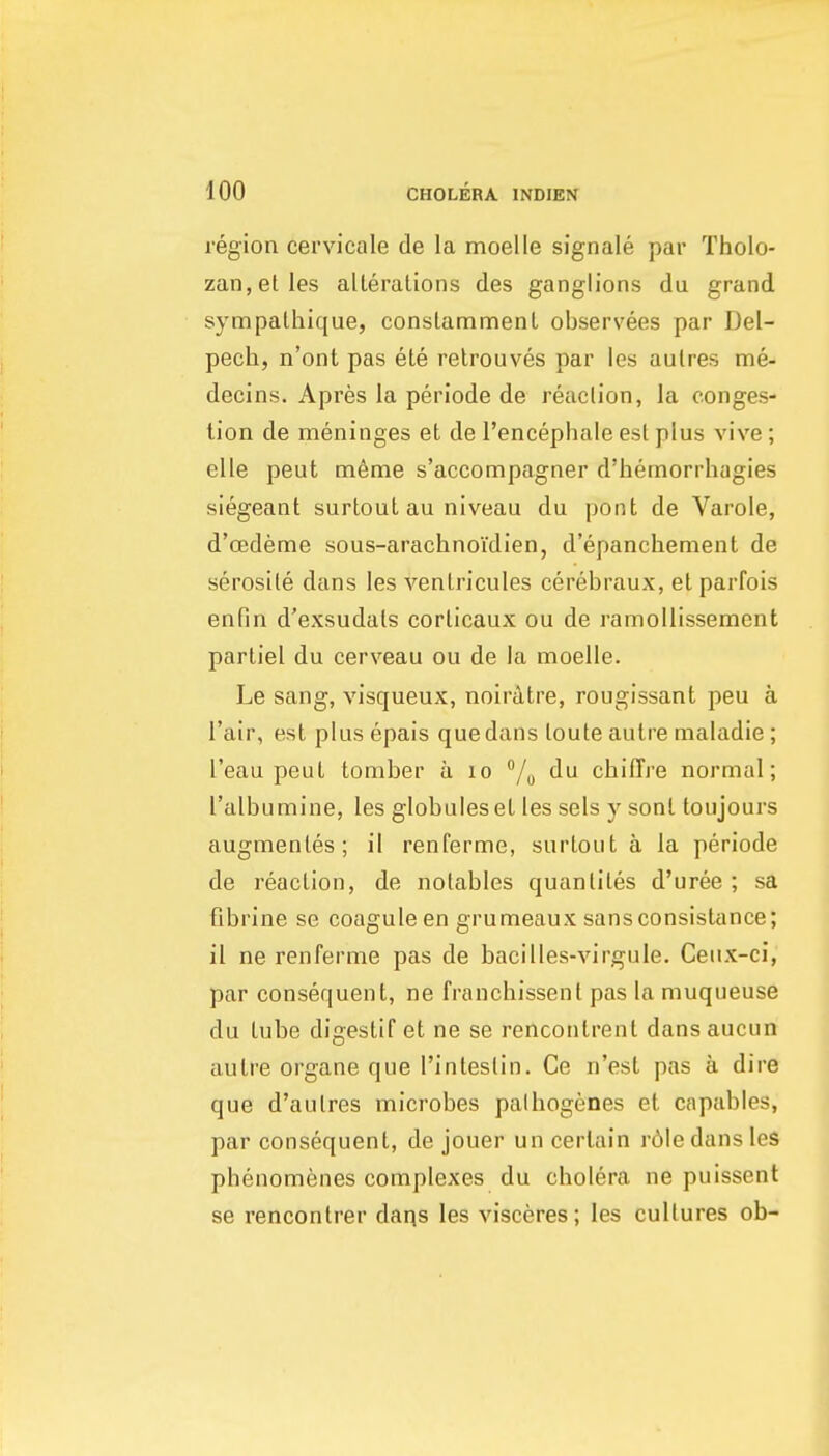 region cervicale de la moelle signale par Tholo- zan,etles alleralions des ganglions du grand sympalhique, conslammenl observees par Del- pech, n'ont pas ele relrouves par les aulres me- decins. Apres la periode de reaclion, la conges- lion de meninges et de I'encephale esl plus vive; elle pent m6me s'accompagner d'hemorrhagies siegeant surtout au niveau du pont de Varole, d'cedeme sous-arachnoidien, d'epanchement de serosile dans les venlricules cerebraux, el parfois enfin d'exsudals corlicaux ou de ramoUissement parliel du cerveau ou de la moelle. Le sang, visqueux, noiratre, rougissant peu a I'air, est plus epais que dans loute aulre maladie ; I'eau peuL tomber a lo du chifTre normal; I'albumine, les globules el les sels y sonl toujours augmenles; il renferme, surtout a la periode de reaction, de notables quanliles d'uree ; sa fibrine se coaguleen grumeaux sansconsistance; il ne renferme pas de bacilles-virgule. Ceux-ci, par consequent, ne franchissent pas la muqueuse du tube digestif et ne se rencontrent dans aucun autre organe que I'intestin. Ce n'esl pas a dire que d'aulres microbes palhogenes el capables, par consequent, de jouer un certain r6le dans les phenomenes complexes du cholera ne puissent se rencontrer daqs les visceres; les cultures ob-