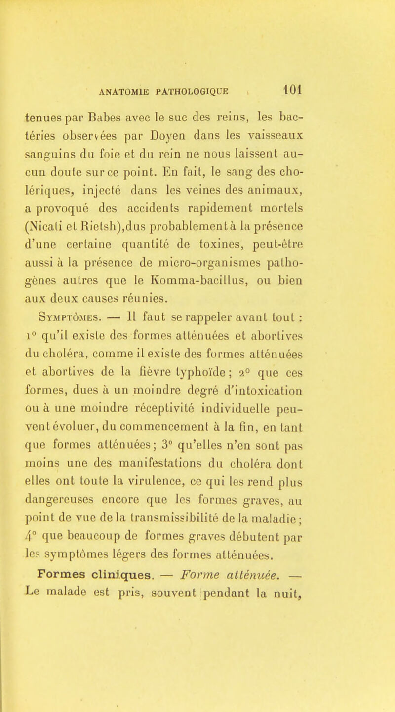 tenuespar Babes avec le sue des reins, les bac- leries observees par Doyen dans les vaisseaux sanguins du foie et du rein ne nous lalssent au- cun doule surce point. En fait, le sang des cho- leriques, injecte dans les veines des animaux, a provoque des accidents rapidement mortels (Nicati et Rielsh),dus probablementa la presence d'une cerlaine quanlite de toxines, peut-6tre aussi a la presence de micro-organismes patbo- genes autres que le Komma-bacillus, ou bien aux deux causes reunies. Sympt6mes. — 11 faut se rappeler avant tout : 1° qu'il existe des formes attenuees et abortiv^es du cholera, comme il existe des formes attenuees et abortives de la fievre typhoide; 2° que ces formes, dues a un moindre degre d'intoxication ou a une moindre receptivite individuelle peu- vent evoluer, du commencement a la fin, en tant que formes attenuees; 3° qu'elles n'en sont pas moins une des manifestations du cholera dont elles ont toute la virulence, ce qui les rend plus dangereuses encore que les formes graves, au point de vue de la transmissibilite de la maladie ; 4° que beaucoup de formes graves debutent par les sympt6mes legers des formes attenuees. Formes climques. — Forme attenuee. — Le malade est pris, souvent-pendant la nuit,