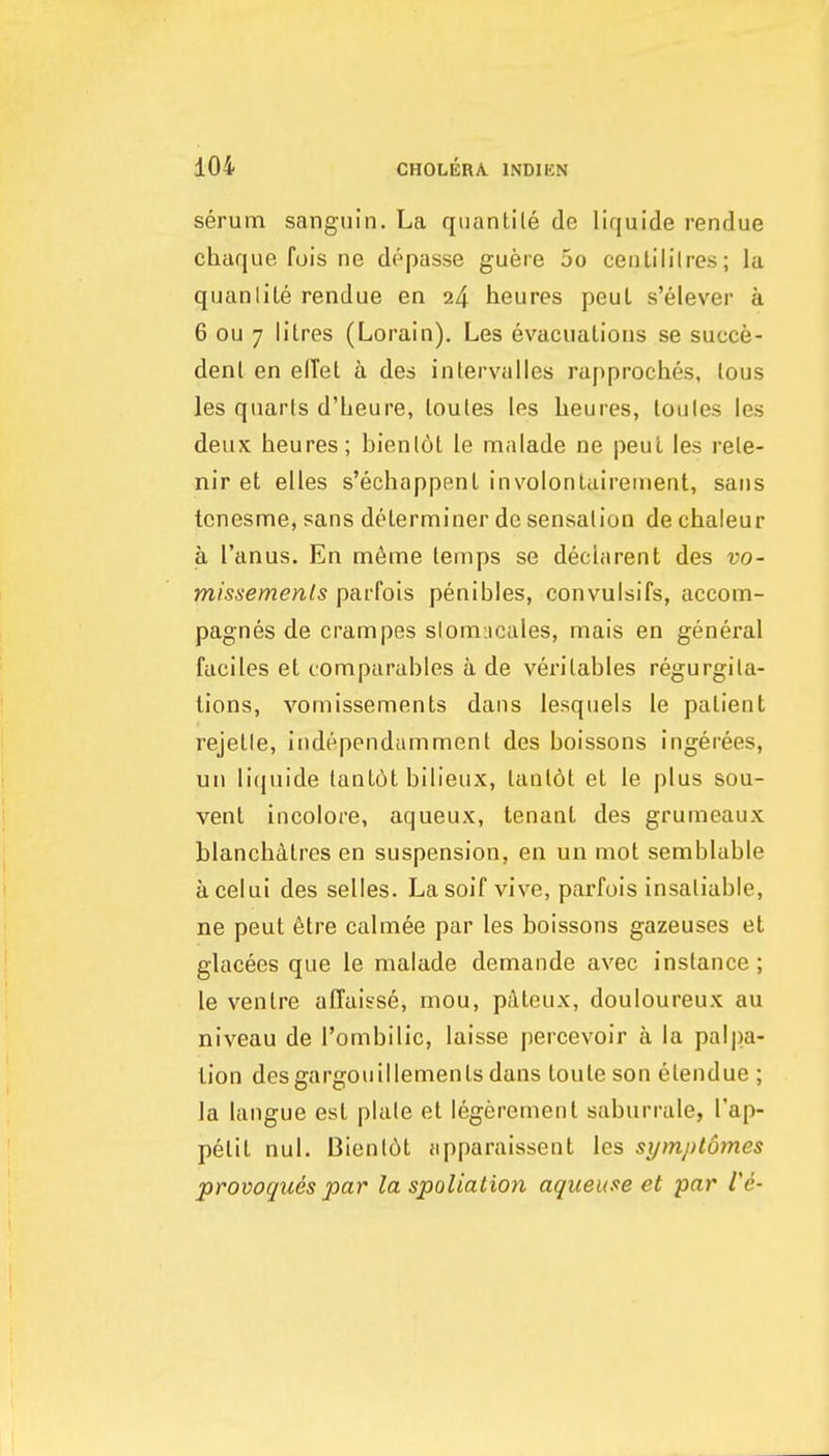 serum sanguin. La quantile de liquide rendue chaque fois ne depasse guere 5o ceiiLililres; la quanlite rendue en 24 heures peul s'elever a 6 ou 7 litres (Lorain). Les evacuations se succe- denl en effet a des inlervalles rapproches, lous les quarls d'lieure, loutes les heures, toules les deux heures; bienlot le malade ne peut les rele- nir et elles s'echappent involontuireinent, sans tcnesme, sans determiner de sensation de chaleur a I'anus. En m6me temps se dechirent des vo- missemenls parfois penibles, convuisifs, accom- pagnes de crampes slomncales, mais en general faciles et tomparables a de veritables regurgita- tions, vomissements dans lesquels le patient rejetle, independamment des boissons ingerees, un liquide lant6t bih'eux, lant6t et le plus sou- vent incolore, aqueux, tenant des grumeaux blanchdtres en suspension, en un mot semblable acelui des selles. Lasoif vive, parfois insatiable, ne peut 6tre calmee par les boissons gazeuses et glacees que le malade demande avec instance; le ventre affaisse, mou, pAteux, douloureux au niveau de I'ombilic, laisse jiercevoir a la pal])a- tion desgargoiiiilements dans toute son elendue ; la langue est plale et legerement saburrale, I'ap- petit nul. Bienl6t apparaissent les symplomes provoqiies par la spoliation aqueuse et par Ve-