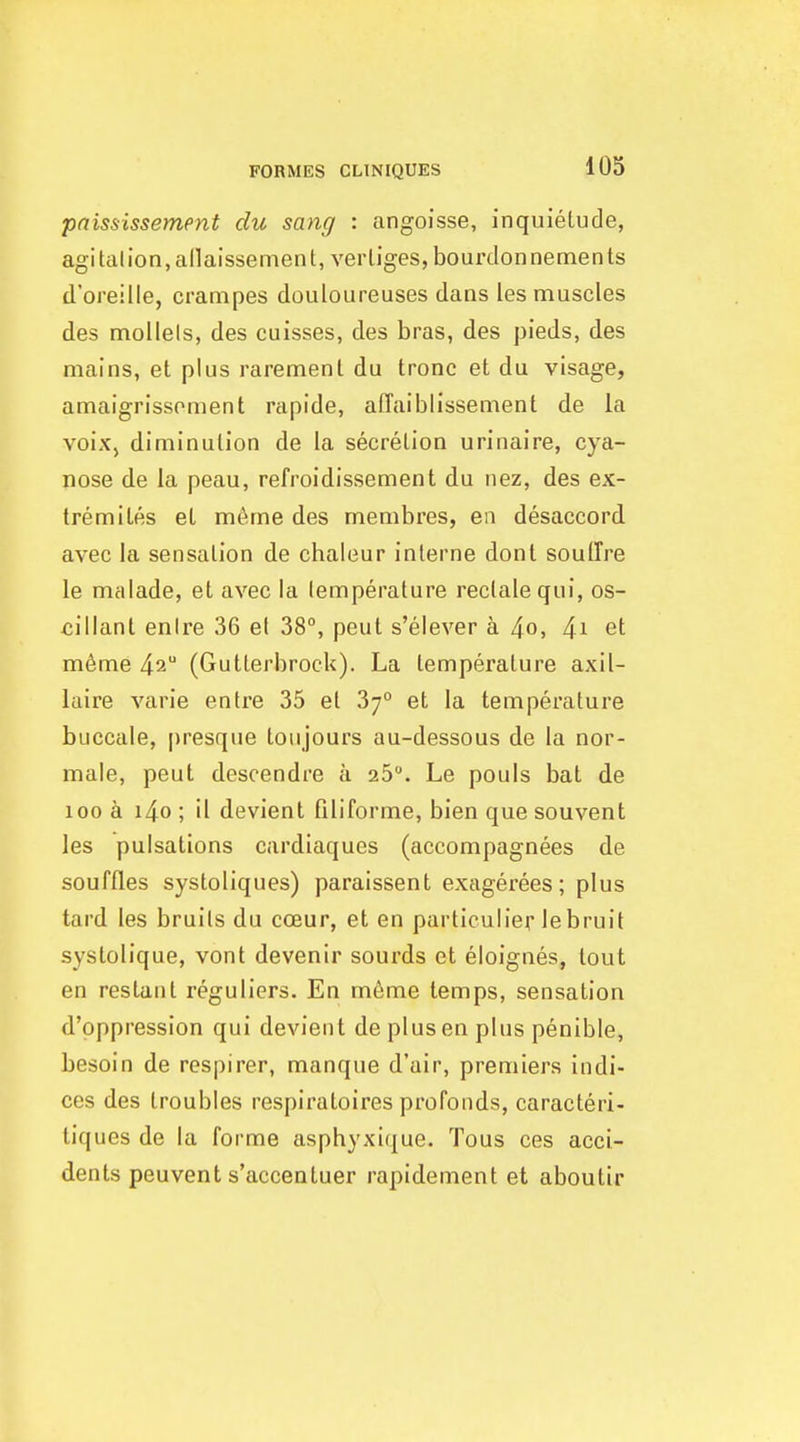 pnississement du sang : angoisse, inquietude, agitation,allaissement, verliges, bourdonnements d'oreille, crampes douloureuses dans les muscles des niollels, des cuisses, des bras, des pieds, des mains, at plus raremenl du tronc et du visage, amaigrissoment rapide, affaiblissement de la voix, diminution de la secretion urinaire, cya- nose de la peau, refroidissement du nez, des ex- Ire mi Les et m^me des membres, en disaccord avec la sensation de chaleur interne dont soulTre le malade, et avec la temperature rectalequi, os- cillant enire 36 et 38°, peut s'elever a 4o. 4i et m6me 4^ (Gutterbrock). La temperature axil- laire varie entre 35 et 37° et la temperature buccale, |)resque toiijours au-dessous de la nor- male, peut descendre a 25. Le pouls bat de 100 a i4o ; il devient filiforme, bien quesouvent les pulsations cardiaques (accompagnees de souffles systoliques) paraissent exagerees; plus tard les bruits du cceur, et en particulier lebruit systolique, vont devenir sourds et eloignes, tout en reslant reguliers. En m6me temps, sensation d'oppression qui devient de pi us en plus penible, besoin de respirer, manque d'air, premiers indi- ces des troubles respiratoires profonds, caracteri- tiques de la forme asphyxique. Tous ces acci- dents peuvent s'accentuer rapidement et aboutir