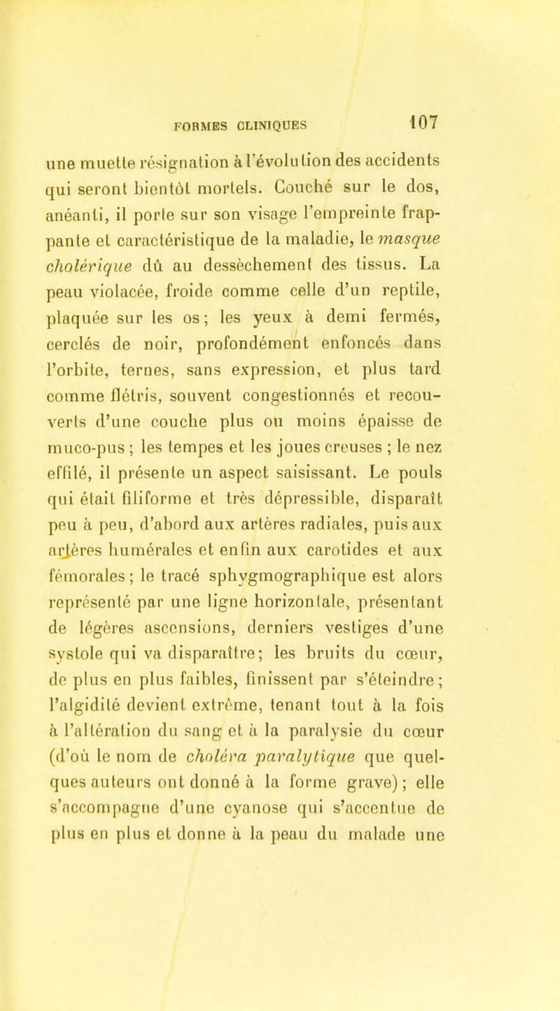une muetle resignation aTevoluliondes accidents qui seront bientbl mortels. Couche sur le dos, aneanii, il porle sur son visage I'empreinte frap- pante el caracteristique de la maladie, le masque cholerique dA au dessechement des tissus. La peau violacee, froide comme celle d'un reptile, plaques sur las os; les yeux a demi fermes, cercles de noir, profondement enfonces dans I'orbile, ternes, sans expression, et plus tard comme flelris, souvent congestionnes et recon- verts d'une couche plus ou moins epaisse de muco-pus ; les lempes et les joues creuses ; le nez effile, il presente un aspect saisissant. Le pouls qui elail filiforme et tres depressible, disparait peu a pen, d'abord aux arteres radiates, puis aux aiHeres liumerales et enPin aux carotides et aux femorales; le trace sphygmographique est alors represenle par une ligne horizon tale, presentant de 16geres ascensions, derniers vestiges d'une systole qui va disparattre; les bruits du coeur, do plus en plus faibles, finissent par s'eleindre; I'algidite devient extreme, tenant tout a la fois h ralteration du sang et a la paralysie du coeur (d'ou le nom de cholera paralytique que quel- ques auteurs ont donne a la forme grave); elle s'accompagrie d'une cyanose qui s'accentue de plus en plus et donno a la peau du malade une