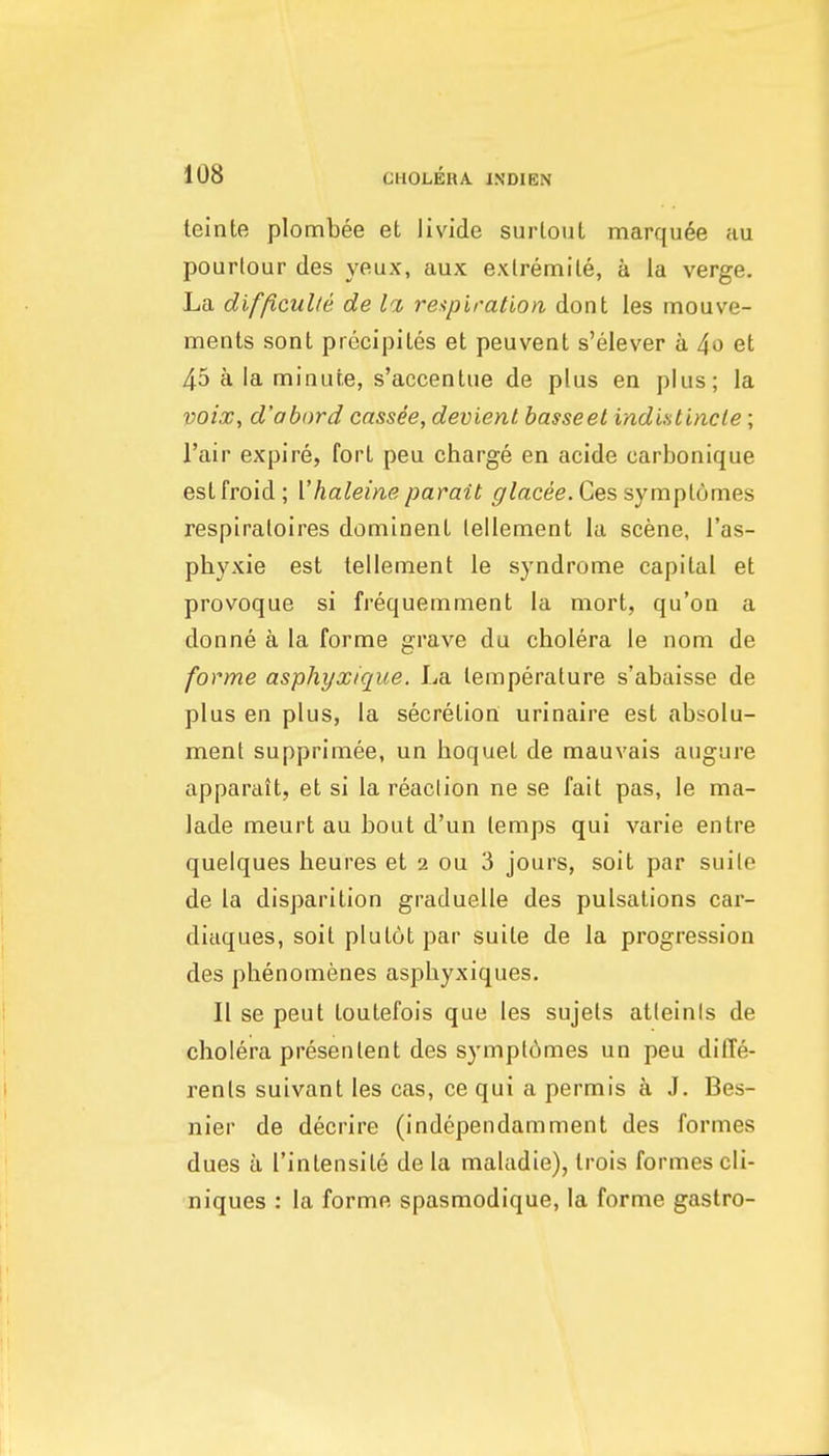 teinte plombee et livide surlouL marquee au pourlour des yeux, aux exlremile, a la verge. La dif/iculte de la, re.'ipiration dont les mouve- ments sont precipiles et peuvent s'elever a 4o et 45 a la minute, s'accentue de plus en plus; la voix, d'abord cassee, devienl basseet indiatincle; I'air expire, fort peu charge en acide carbonique estfroid; Vhaleim parait Ges symplomes respiraloires dominent lellement la scene, I'as- phyxie est tellement le syndrome capital et provoque si frequemment la mort, qu'on a donne a la forme grave du cholera le nom de forme asphyxique. La temperature s'abaisse de plus en plus, la secretion urinaire est absolu- ment supprimee, un hoquet de mauvais augure apparait, et si la reaclion ne se fait pas, le ma- lade meurt au bout d'un temps qui varie entre quelques heures et 2 ou 3 jours, soit par suite de la disparition graduelle des pulsations car- diaques, soit plutotpar suite de la progression des phenomenes asphyxiques. II se peut toutefois que les sujels atteinis de cholera presentent des sympldmes un peu diffe- rents suivant les cas, ce qui a permis a J. Bes- nier de decrire (independamment des formes dues a I'intensile de la maladie), Irois formes cli- niques : la forme spasmodique, la forme gastro-