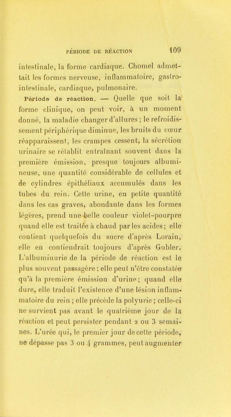 intestinale, la forme cardiaque. Chomel admet- tait les formes nerveuse, inflammatoire, gaslro- inteslinale, cardiaque, pulmonaire. Perioda de reaction. — Quelle que soit la forme clinique, on peut voir, a un moment donne, la maladie changer d'allures ; le refroidis- sement peripherique diminue, les bruits du coeur reapparaissent, les crampes cessent, la secretion urinaire se relablit enlralnant souvent dans la premiere emission, presque toujours albumi- neuse, une quantile considerable de cellules et de cylindres epilheliaux accumules dans les tubes du rein. Celte urine, en petite quantite dans les cas graves, abondanle dans les formes legeres, prend une belle couleur violel-pourpre quand elle est trailee a chaud par les acides; elle contient quelquefois du sucre d'apres Lorain, elle en conliendrait toujours d'apres Gubler. L'albuminurie de la periode de reaction est le plus souvent passagere; elle peut n'6tre constatee qu'a la premiere emission d'urine; quand elle dure, elle traduit I'exislence d'une lesion in flam* maloire du rein ; elle precede la polyurie; celle-ci ne survient pas avant le qualrieme jour de la reaction et peut persister pendant 2 ou 3 scmai- nes. L'uree qui, le premier jour decelLe periode, ne depasse pas 3 ou 4 grammes, peut augnienter