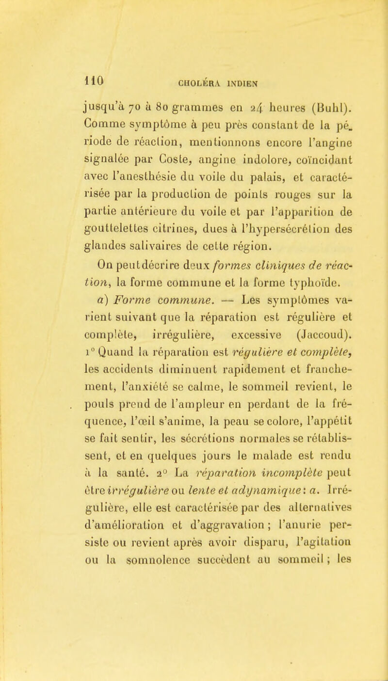 jusqu'a 70 a 80 grammes en 24 heures (Buhl). Comme sympt6me h peu pres constant de la pe. riode de reaction, mentionnons encore I'angine signalee par Coste, angine indolore, coincidant avec raneslhesie du voile du palais, et caracle- risee par la produclion de poinls rouges sur la partie anterieure du voile et par I'apparition de goutlelettes citrines, dues a I'hypersecrelion des glandes salivaires de celte region. On peutdecrire deux formes clmiques de reac- tion, la forme commune et la forme typhoide. a) Forme commune. — Les sympldmes va- rient suivant que la reparation est reguliere et complete, irreguliere, excessive (Jaccoud). 1° Quand la reparation est reguliere et complete, les accidents diminuent rapidement et franche- ment, I'anxiete se calme, le sommeil revient, le pouls prend de I'ampleur en perdant de la fre- quence, I'ceil s'anime, la peau se colore, I'appelit se fait sentir, les secretions normalesse relablis- sent, et en quelques jours Je malade est rendu u la sante. 2 La reparation incomplete pent etre irreguliere ou lente et adynamique: a. I rre- guliere, elle est caracterisee par des alternatives d'amelioralion et d'aggravation; I'anurie per- siste ou revient apres avoir disparu, I'agitalion ou la somnolence succedent au sommeil; les