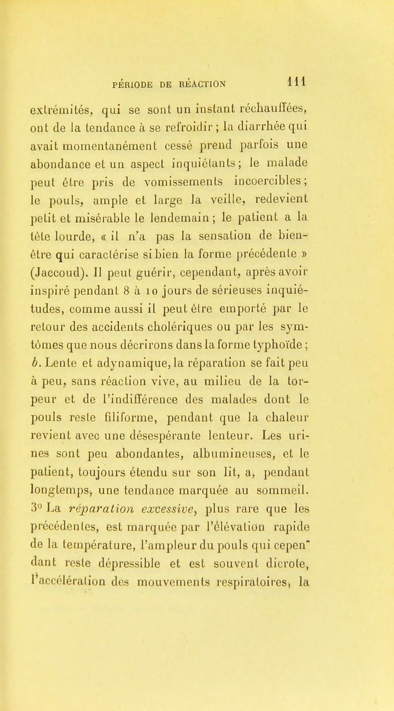 exlremites, qui se sont un instant rechauffees, ont de la tendance a se refroidir ; lu diarrhee qui avait momentanement cesse prend parfois une abondance et un aspect inquielants; le malade peut elre pris de vomissements incoercibles; le pouls, ample et large la veille, redevient petit et miserable le lendemain; le patient a la I6te lourde, « il n'a pas la sensation de bien- etre qui caraclerise sibien la forme precedenle » (Jaccoud). II peut guerir, cependant, apresavoir inspire pendant 8 a lo jours de serieuses inquie- tudes, comme aussi il peut6lre emporte par le retour des accidents choleriques ou par les sym- tumes que nous decrirons dans la forme typboide; b. Lenle et adynamique, la reparation se fait peu a peu, sans reaction vive, au milieu de la tor- peur et de I'indifference des malades dont le pouls resle filiforme, pendant que la cbaleur revient avec une desesperante lenteur. Les uri- nes sont peu abondantes, albumineuses, et le patient, toujours etendu sur son lit, a, pendant longtempSj une tendance marquee au sommeil. 3° La reparation excessive, plus rare que les precedentes, est marquee par l'(^levatiOn rapide de la temperature, I'ampleur du pouls qui cepen* dant rcste depressible et est souvent dicrote, I'acceleralion des mouvenients respiratoires, la