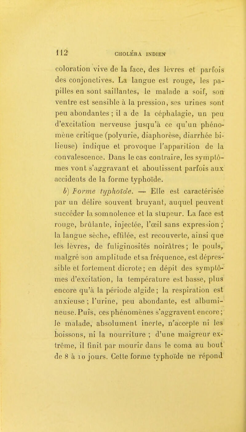 coloration vive de la face, des levres et parfois des conjonclives. La langue est rouge, les pa- pilles en sont saillanles, le malade a soif, son ventre est sensible a la pression, ses urines sont pen abondantes ; il a de la cepbalagie, un peu d'excitation nerveuse jusqu'a ce qu'un pheno- mene critique (polyurie, diaphorese, diarrhee bi- lieuse) indique et provoque Tappariliou de la convalescence. Dans lecas conlraire, les sympld- mes vont s'ajrgravant et aboulissent parfois aux accidents de la forme typhoide. b) Forme typhoide. — Elle est caracterisee par un delire souvent bruyant, auquel peuvent succeder la somnolence et la slupeur. La face est rouge, brCilante, injeclee, I'oeil sans expression; la langue seche, effilee, est recouverte, ainsi que les levres, de fuliginosites noiratres; le pouls, malgre son amplitude etsa frequence, est depres- sible el fortement dicrote; en depil des symplo- mes d'excitation, la temperature est basse, plus encore qu'a la periode aigide; la respiration est anxieuse ; I'urine, peu abondante, est albumi- neuse.Puis, cesphenomenes s'aggravent encore; le malade, absolument inerle, n'acceple ni les boissons, ni la nourriture ; d'une maigreur ex- tr6me, il finit par rnourlr dans le coma au bout de 8 a 10 jours. Getle forme typhoTde ne repond
