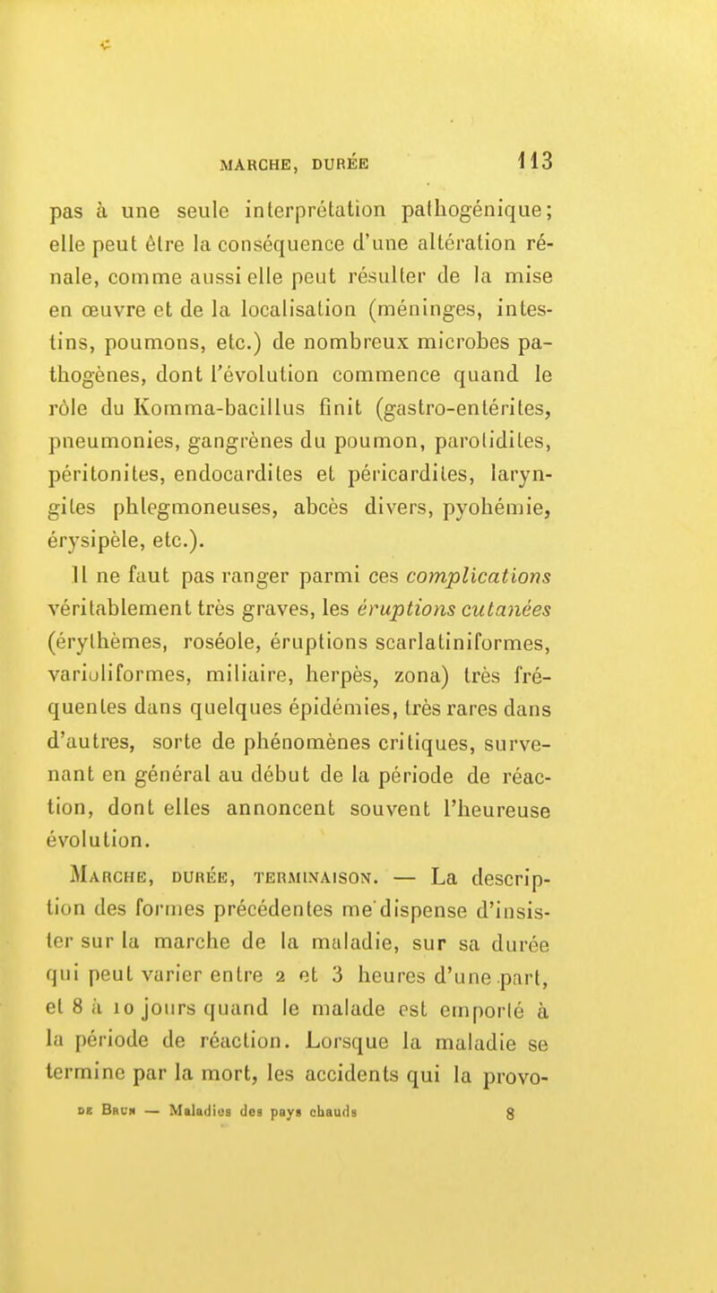 MARCHE, DUREE H3 pas a une seule interpretation pathogenique; elle peut 6tre la consequence cl'une alteration re- nale, comme aussielle peut resulter de la mise en oeuvre et de la localisation (meninges, intes- tins, poumons, etc.) de nombreux microbes pa- thogenes, dont revolution commence quand le role du Komma-bacillus finit (gastro-enterites, pneumonies, gangrenes du poumon, parotidites, peritonites, endocardites et pericardiles, laryn- gites phlegmoneuses, abces divers, pyobemie, erysipele, etc.). 11 ne faut pas ranger parmi ces complications veritablement ires graves, les eruptions cutanees (erylbemes, roseole, eruptions scarlatiniformes, variuliformes, miliaire, herpes, zona) tres fre- quentes dans quelques epidemics, tresrares dans d'autres, sorte de phenomenes critiques, surve- nant en general au debut de la periode de reac- tion, dont elles annoncent souvent I'heureuse evolution. Marche, DUREE, TERMiNAisoN. — La descrip- tion des formes precedentes me'dispense d'insis- ter sur la marche de la maladie, sur sa duree qui peut varier entre 2 et 3 heures d'une part, el 8 i'l 10 jours quand le malade est emporle a la periode de reaction. Lorsque la maladie se termine par la mort, les accidents qui la provo-