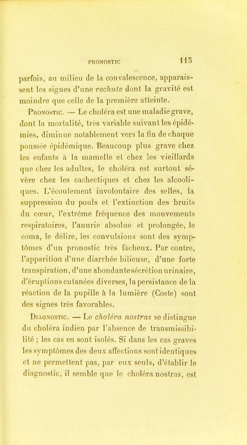 PRONOSTIC parfols, au milieu de la convalescence, apparais- sent les signes d'une rechute dont la gravite est moindre que celle de la premiere atteinte. Pronostic. — Le cholera est une maladie grave, dont la mortalite, tres variable suivant les epide- mies, diminue nolablement vers la fin de chaque poussee epidemique. Beaucoup plus grave cUez les enfanls a la mamelle et chez les vieillards que chez les adultes, le cholera est surtout se- vere chez les cachectiques et chez les alcooli- ques. L'ecoulement involontaire des selles, la suppression du pouls et I'extinction des bruits du coeur, l'extr6me frequence des mouvements respiratoires, I'anurie absolue et prolongee, le coma, le delire, les convulsions sont des symp- t6mes d'un pronostic tres facheux. Par centre, I'apparition d'une diarrhee bilieuse, d'une forte transpiration, d'une abondantesecretionurinaire, d'eruptions cutanees diverses, lapersistance de la reaction de la pupille a la lumiere (Coste) sont des signes tres favorables. Diagnostic. — Le cholera nostras se distingue du cholera indien par I'absence de transmissibi- lite ; les cas en sont isoles. Si dans les cas graves les sympt6mes des deux affections sontidentiques et ne permettent pas, par eux seuls, d'etablir le diagnostic, il semble que le chol6ra nostras, est