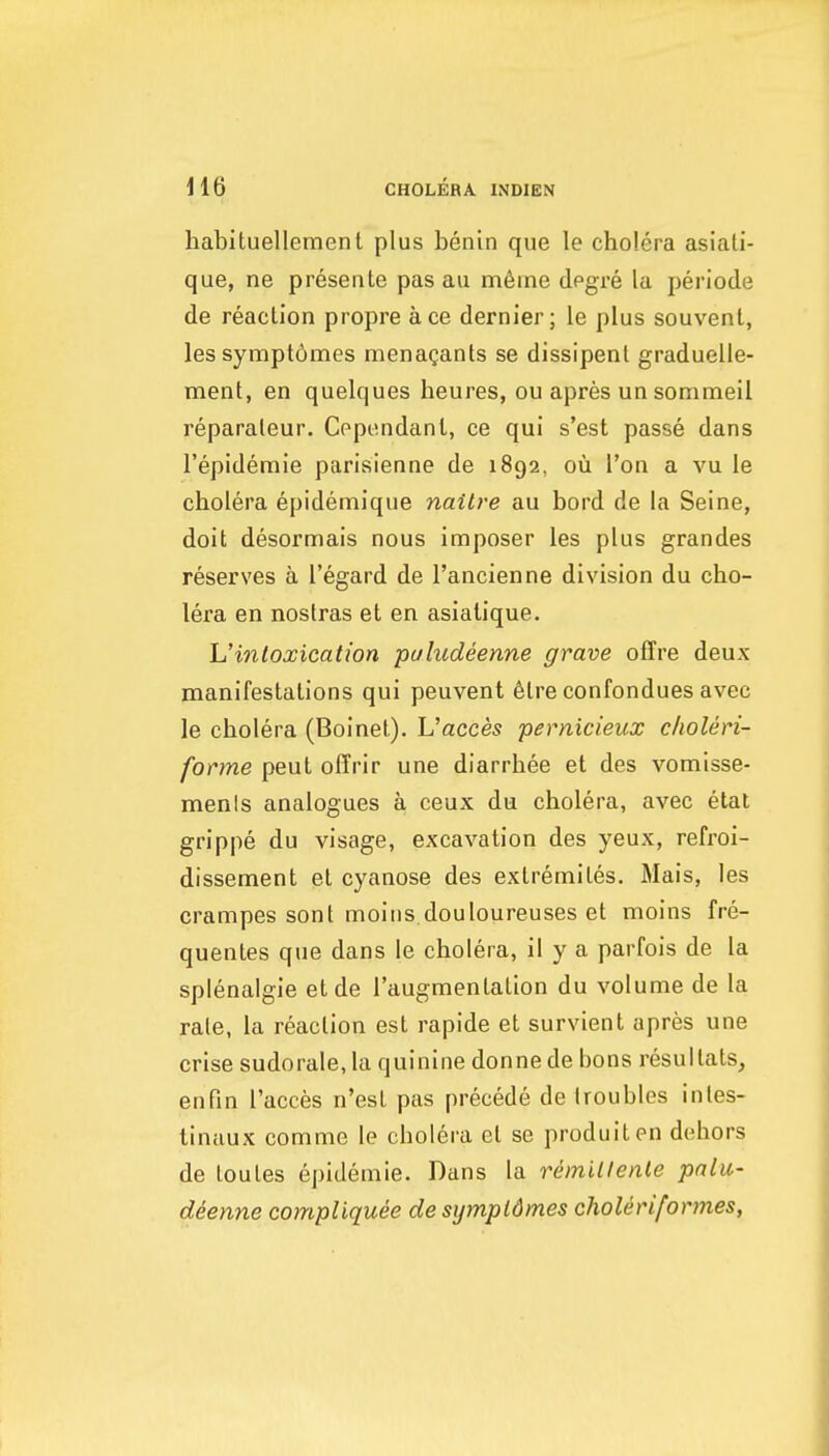 habituellemenl plus benin que le cholera asiati- que, ne presente pas au m6ine degxe la periode de reaction propre ace dernier; le plus souvent, les sympt6mes menagants se dissipenl graduelle- ment, en quelques heures, ou apres un sommeil reparaleur. Cependanl, ce qui s'est passe dans I'epidemie parisienne de 1892, ou i'on a vu le cholera epidemique nailre au bord de la Seine, doit desormais nous imposer les plus grandes reserves a I'egard de I'ancienne division du cho- lera en nostras et en asialique. Uintoxication puludeenne grave offre deux manifestations qui peuvent 6tre confondues avec le cholera (Boinet). h'acces pernicieux clioleri- forme peut offrir une diarrhee et des vomisse- menls analogues a ceux du cholera, avec etat grippe du visage, excavation des yeux, refroi- dissement et cyanose des exlremites. Mais, les crampes sont moins douloureuses et moins fre- quentes que dans le cholera, il y a parfois de la splenalgie etde I'augmentation du volume de la rate, la reaction est rapide et survient apres une crise sudorale,la quinine donne de bons resultats, enfm I'acces n'est pas precede de troubles intes- tinaux comme le cholera et se produiten dehors de toutes epidemic. Dans la remillenle pnlii- deenne compUquee de sympidmes choUriformes,