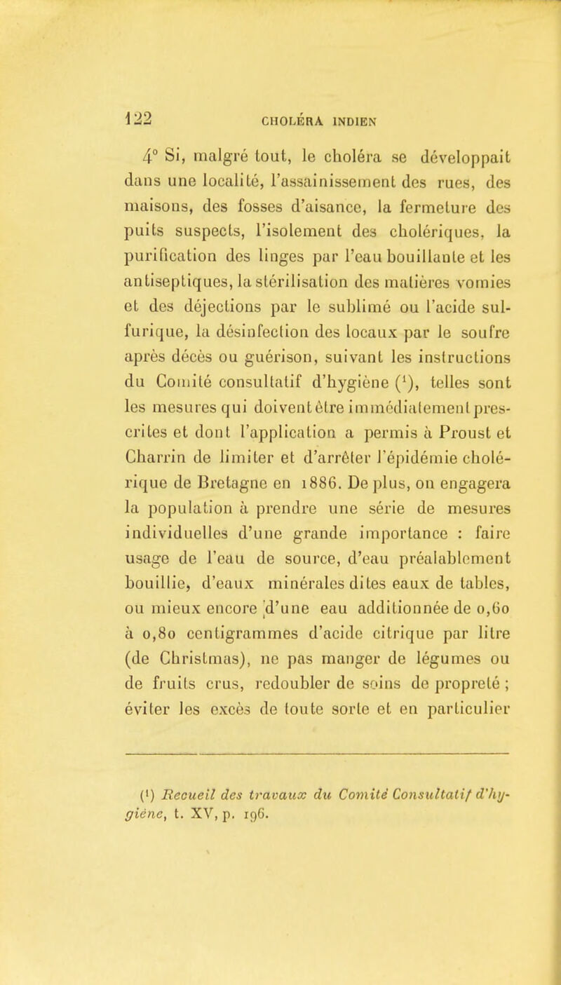 4° Si, rnalgre tout, le cholera se developpait dans une localite, rassainissement des rues, des maisons, des fosses d'aisance, la fermelure des puits suspects, I'isolement des choleriques, la purification des linges par I'eau bouillanle et les antiseptiques, la sterilisation des malieres vomies et des dejections par le sublime ou I'acide sul- furique, la desinfection des locaux par le soufre apres deces ou guerison, suivant les instructions du Coniile consultatif d'hygiene (^), telles sont les mesuresqui doiventelre immcdialemenlpres- crites et dont I'application a permis a Proust et Charrin de limiter et d'arrfiter I'epidemie chole- rique de Bretagne en 1886. De plus, ou engagera la population a prendre une serie de mesures individuelles d'une grande importance : faire usage de I'eau de source, d'eau prealablement bouillie, d'eaux minerales dites eaux de tables, ou mieux encore d'une eau additionnee de 0,60 a 0,80 centigrammes d'acide citrique par litre (de Christmas), ne pas manger de legumes ou de fruits crus, redoubler de soins de proprele ; eviter les exces de toute sorle et en parliculier (') Reouell des travaux du Comiti Consultatif d'hy- ffiene, t. XV, p. 196.