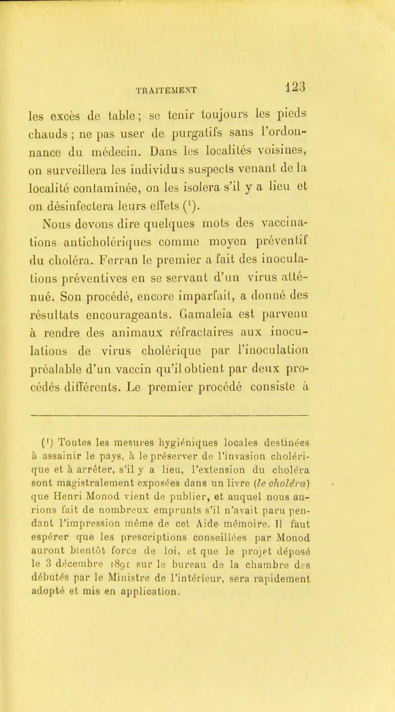 les exces de table; se leriir loujours les pieds chauds ; ne pas user de purgalifs sans rordoii- nance du medecin. Dans les localiles voisines, on surveillera les individus suspects venant de la localite contaminee, on les isolera s'il y a lieu et on desinfectera leurs effets (^). Nous devons dire quelques mots des vaccina- tions auticholeriques comme moyen preventif du cholera. Ferran le premier a fait des inocula- tions preventives en se servant d'un virus alte- nue. Son procede, encore imparfait, a donne des resultats encourageants. Gamaleia est parvenu a rendre des animaux refractaires aux inocu- lations de virus cholerique par I'inoculation prealable d'un vaccin qu'iloblient par deux pro- cedes differents. Le premier procede consisle ii (') Toutes lea mesuves hygi(^niques locales destinies a assainir le pays, h le preserver de I'invasion choleri- que et a arreter, s'il y a lieu, I'extension du cholera sont inagistralement exposees dans iin livre (le cholera) que Henri Monod vient de publier, et auquel nous au- rions fait de nombreux emprunts s'il n'avait paru pen- dant I'impression mSme de cet Aide ni^moire. II faut esp^rer que les prescriptions conseill^es par Monod auront bienlob force de loi, et que le projpt d^pos^ le 3 df'cenibre 1891 sur le bureau de la chambre des d^but^s par le Ministre de I'int^rieur, sera rapidement adopts et mis en application.