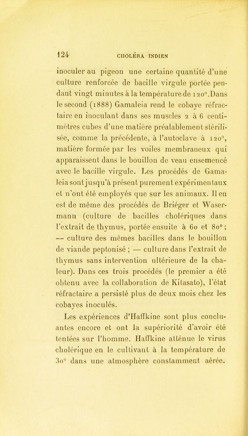 inoculer au pigeon une certaine quanlite d'une culture renforcee de bacille virgule porlee pen- dant vingt minutes a la temperature de 120^.Dans le second (1888) Gamaleia rend le cobaye refrac- taire en inoculant dans ses muscles 2 a 6 centi- metres cubes d'une matiere prealablement sterili- see, comme la precedente, a I'autoclave a 120°, matiere formee par les voiles membraneux qui apparaissent dans le bouillon de veau ensemence avec le bacille virgule. Les precedes de Gama- leiasontjusqu'a present purement experimentaux et n'ont ete employes que sur les animaux. Hen est de m6me des procedes de Brieger et Waser- mann (culture de bacilles choleriques dans I'extrait de thymus, portee ensuite a 60 et 80°; — culture des m^mes bacilles dans le bouillon de viande peptonise ; — culture dans I'extrait de thymus sans intervention ulterieure de la cha- leur). Dans ces trois procedes (le premier a ete obtenu avec la collaboration de Kilasato), I'etat refraclaire a persisle plus de deux mois chez les cobayes inocules. Les experiences d'lIatTkine sont plus conclu- antes encore et ont la superiorite d'avoir ete tentees sur I'liomme. Hafflvine attenue le virus cholerique en le cultivant a la temperature de 3n dans une atmosphere constaniment aeree.