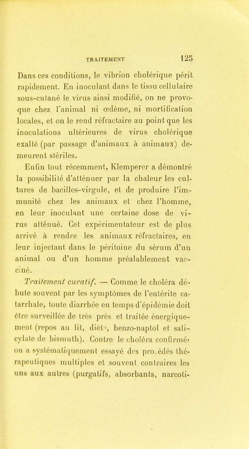 Dans ces conditions, le vibrion cbolerique perit rapidement. En inoculant dans le tissu cellulaire sous-culane le virus ainsi modifie, on ne provo- que chez I'animal ni oedeme, ni morlificalion locales, et on le rend refractaire au point que les inoculations ullerieures de virus cholerique exalte (par passage d'animaux a animaux) de- meurent steriles. EnQn tout recemment, Klemperer a demontre la possibilile d'attenuer par la cbaleur les cul- tures de bacilles-virgule, et de produire I'im- munite chez les animaux et chez I'homme, en leur inoculant une certaine dose de vi- rus altenue. Get experimentateur est de plus arrive a rendre les animaux refractaires, en leur injectant dans le periioine du serum d'un animal ou d'un horame prealablement vac- cine. Traitement curatif. — Comme le cholera de- bute souvent par les sympt6mes de I'enterite ca- tarrhale, toule diarrhee en temps d'epidemie doit 6tre surveillee de tres pres et trailee energique- ment (repos au lit, diet^, benzo-naptol et sali- cylate de bismuth). Contre le cholera confirmej on a systematiquement essaye des pro.edes Ihe- rapeuliques multiples et souvent contraires les uns aux autres (purgatifs, absorbants, narcoli-