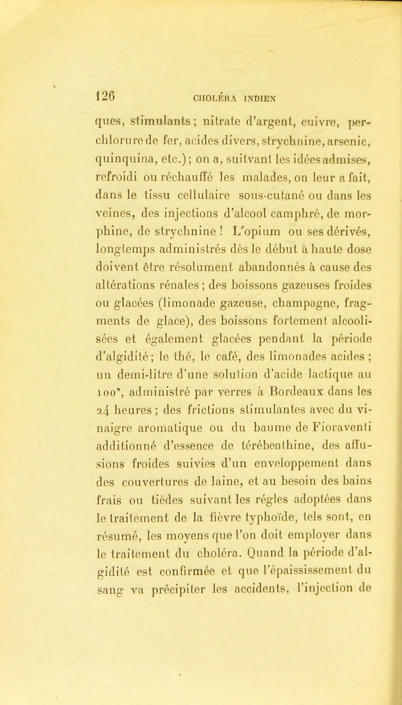 120 ClfOLERA INDIEN ques, stimulants; nitrate d'argent, cuivre, per- chlorure de fer, acides divers, strychnine, arsenic, quinquina, etc.); on a, suitvanl les ideesadmises, refroidi ou rechauffe les malades, on ieurafait, dans le tissu cellulaire sous-cutane ou dans les veincs, des injections d'alcool camphre, de nnor- phine, de strychnine! L'opium ou ses derives, longfemps administres des le debut a haute dose doivent 6tre resolument abandonnes a cause des alterations renales ; des boissons gazeuses froides ou glacees (limonade gazeuse, champagne, frag- ments de glace), des boissons fortement alcooli- sees et egalement glacees pendant la periode d'algidite; le the, le cafe, des limonades acides; un demi-litre d'une solution d'acide lactique au 100*, adrainistre par verres a Bordeaux dans les 24 heures ; des frictions stimulantes avec du vi- naigre aromatique ou du baume de Fioraventi additionne d'essence de terebenlhine, des affu- sions froides suivies d'un enveloppement dans des couvertures de laine, et au besoin des bains frais ou tifedes suivant les regies adoptees dans le traitement de la fievre typhoTde, tels sont, en resume, les moyensquel'on doit employer dans le traitement du cholera. Quond la periode d'al- gidite est confirmee et que I'cpaississement du sang va precipiter les accidents, I'injoction de