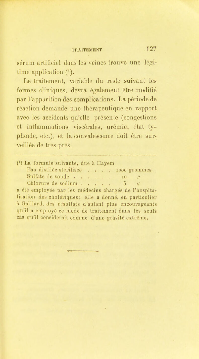 serum artificiel dans les veines trouve une legi- time application ('). Le trailement, variable du reste suivant les formes cliniques, devra egalement 6tre modifie par I'apparilion des complications. La periode de reaction demande une Iherapeutique en rapport avec les accidents qu'elle presenle (congestions et inflammations viscerales, uremie, ctat ty- phoYde, etc.), et la convalescence doit etre sur- veillee de tres pres. {') La I'ormiile siiivante, due a Hayem Eau clistil^e sterilisee .... looo grammes Sulfate I'e soude in // Chlorure de sodium 5 // a employee par les m^decins charges de I'hospita- lisation des cliol6riques; elle a donnd, en particulier ii Galliard, des vesultats d'aiilant plus encourageants qu'il a empioy6 ce mode de traitement dans les seuls cas qu'il considerait comme d'une gravity extreme.