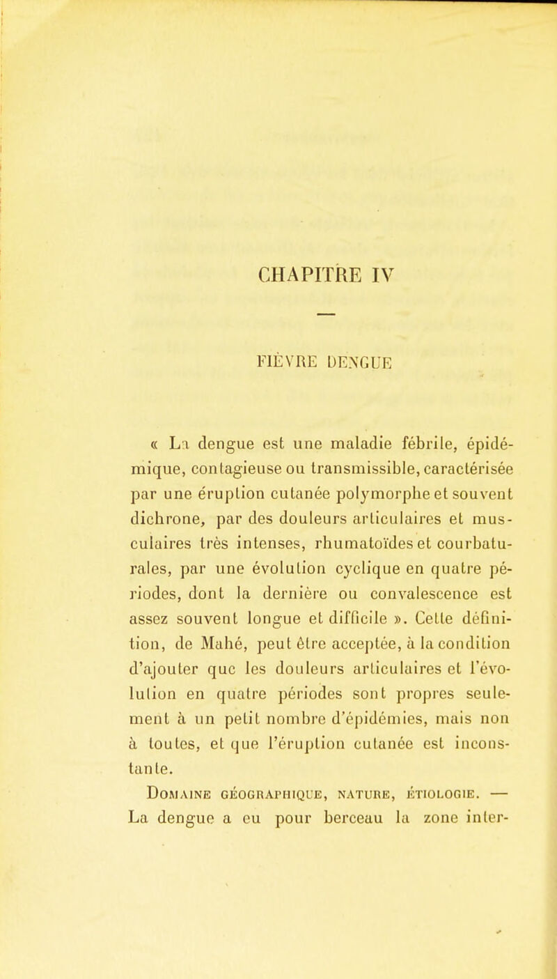 CHAPITRE IV FIEVRE DENGUE « La dengue est una maladie febrile, epide- mique, contagieuse ou transmissible, caraclerisee par une eruption cutanee polymorplie et souvent dicbrone, par des douleurs arliculaires et mus- culaires tres intenses, rhumatoides et courbatu- rales, par une evolution cyclique en quatre pe- riodes, dont la derniere ou convalescence est assez souvent longue et difficile ». Cette defini- tion, de Mabe, peut 6trc acceptee, a la condition d'ajouter quo les douleurs arliculaires et I'evo- lulion en quatre periodes sont propres seule- nient a un petit nombre d'epidemies, mais non a loutes, et que I'eruplion cutanea est incons- tanle. DORIAINE GEOGRAPHIQUE, NATURE, ETIOLOGIE. — La dengue a eu pour berceau la zone inter-