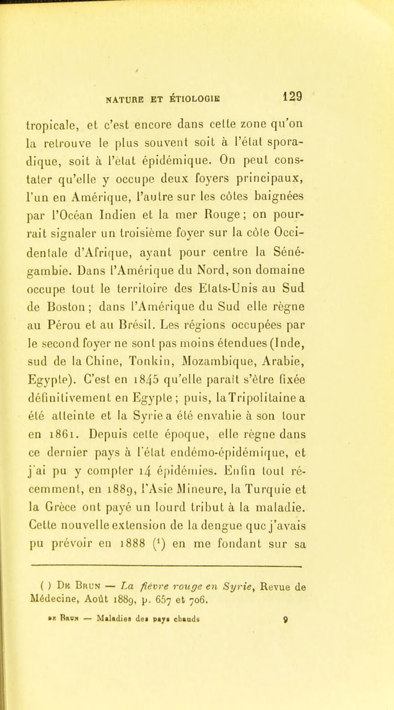 tropicale, et c'est encore dans celte zone qu'on la relrouve le plus souvent soit a I'elat spora- dique, soit a I'elat epidemique. On peul cons- taler qu'elle y occupe deux foyers principaux, I'un en Amerique, Taulre sur les c6les baignees par rOcean Indien et la mer Rouge; on pour- rait signaler un Iroisienae foyer sur la c6le Occi- denlale d'Afrique, ayant pour centre la Sene- gambie. Dans ['Amerique du Nord, son domaine occupe tout le terriloire des Elals-Unis au Sud de Boston; dans I'Amerique du Sud elle regne au Perou et au Bresil. Les regions occupees par le second foyer ne sonl pas moins etendues (Inde, sud de laCbine, Tonkin, Mozambique, Arabie, Egypte). C'esl en i845 qu'elle parait s'6tre fixee definitivement en Egyple ; puis, laTripolitaine a ele alteinle et la Syriea ete envahie a son lour en 1861. Depuis celte epoque, elle regne dans ce dernier pays a l elat endemo-epidemique, et j'ai pu y complcr i4 epidemies. Enfin lout re- cemmenl, en 1889, TAsie Mineure, la Turquie et la Grece ont paye un lourd tribut a la maladie. Cette nouvelle extension de la dengue qucj'avais pu prevoir en 1888 (*) en me fondant sur sa ( ) Dk Bhun — La fievre rouge en Syrie, Revue de M6decine, Aoilt 1889, p. 667 et 706. ■B RauH — Maltdies dei pajf cbandi 9