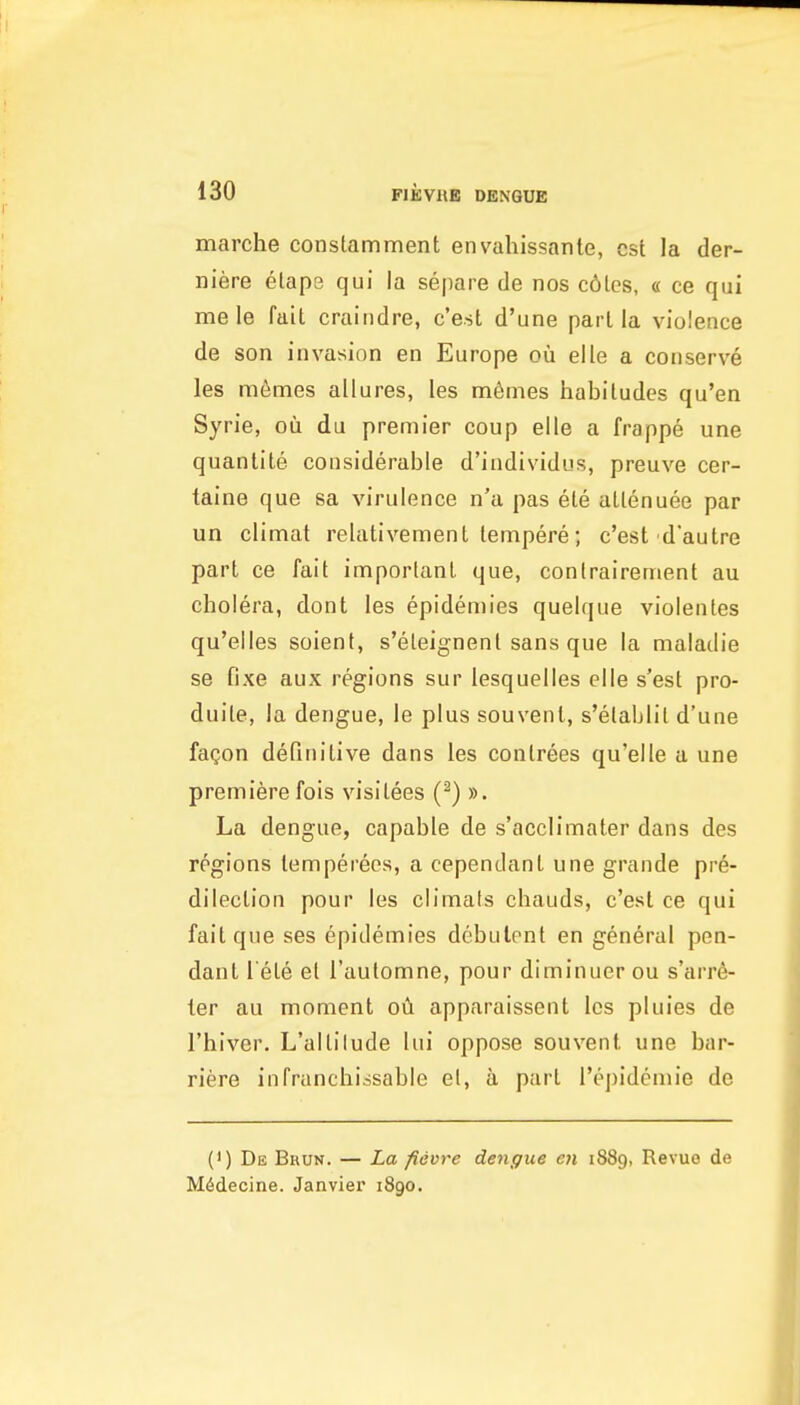 marche constamment envahissante, est la der- niere elaps qui la separe de nos c6lcs, « ce qui me le fait craiiidre, c'est d'une pari la violence de son invasion en Europe ou elle a conserve les m6mes allures, les m6mes habitudes qu'en Syrie, ou du premier coup elle a frappe une quantite considerable d'individus, preuve cer- taine que sa virulence n'a pas ete altenuee par un climat relativemenL tempere; c'est d'autre part ce fait important que, conlrairement au cholera, dont les epidemics quelque violentes qu'elles soient, s'eleignent sans que la maladie se fixe aux regions sur lesquelles elle s'est pro- duite, la dengue, le plus souvent, s'etablit d'une faQon definitive dans les contrees qu'elle a une premiere fols visitees (-) ». La dengue, capable de s'acclimater dans des regions temperees, a cependant une grande pre- dilection pour les climats chauds, c'est ce qui fait que ses epidemics debulent en general pen- dant l ete et I'automne, pour diminuer ou s'arr6- ler au moment apparaissent les pluies de I'hiver. L'altilude lui oppose souvent une bar- riere infranchissable el, a part I'ejjidemie de (') De Bkun. — La fievre dengue en 1889, Revuo de M6decine. Janvier 1890.
