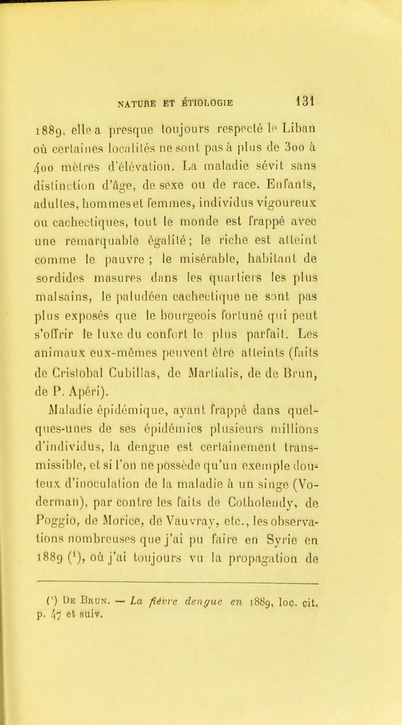 1889, ellea presque loujours respocle lo Liban ou cerlaiiies localites nesont pas a plus cle 3oo a 4oo metres d'elevalion. La maladie sevit sans dislinetiun d'age, de sexe ou de race. Enfanis, adulles, hommesel femines, individus vigoureux ou cachecliques, tout le monde est frappe avec une reinarquable egalile; le riche est allcint conime le pauvre ; le miserable, habitant de sordides masiires diins ies quarliers les plus ma!sains, le paludeen cacheuli([ue ne snnt pas plus exposes que le bourgeois fortune qui peut s'olTrir le luxe du conforl Ic plus parfait. Les animaux eux-m6mes peuvent 6lre alleinls (fails de Cristobal Cubillas, de Marlialis, de de Brun, de P. Aperi). Maladie epidomique, ayant frappe dans quel- ques-unes de ses epidemics plusieurs millions d'individus, la dengue est certainemenl trans- missible, el si Ton ne possede qu'un exemple dou- teu\ d'inoculation de la maladie a un singe (Vo- derman), par conlre les fails de Colholendy, de Poggio, de Morice, de Vauvray, etc., les observa- tions nombrcuses que j'ai pu faire en Syrie en 1889 ('), ou j'ai toujours vu la propagation de (') Ue Buun. — La fievre dengue en 1889, loo. cit. p. /|7 eb suiv.