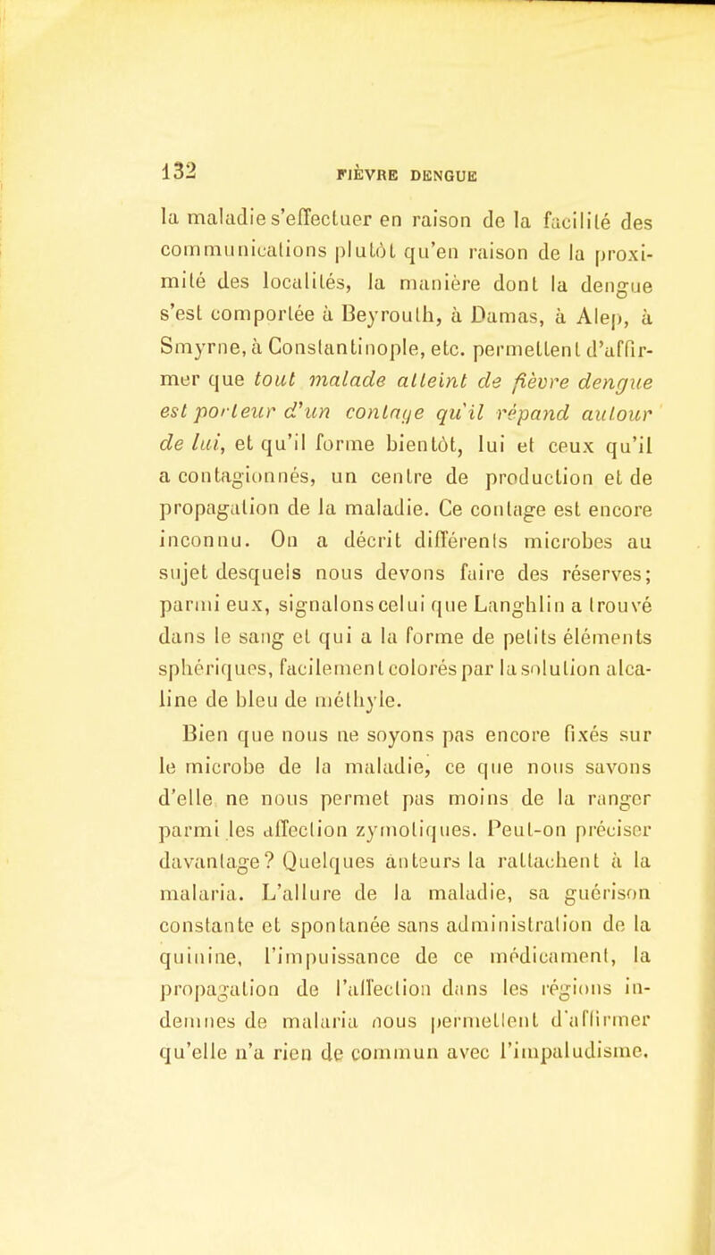 la maladies'eflectuer en raison de la facilile des coinmuniualions plul6l qu'eii raison de la proxi- mite des localiLes, la maniere dont la dengue s'est comporlee a Beyrouth, a Damas, a Alep, a Smyrne, a Conslantinople, etc. permellenl d'affir- mer que tout malade alleint de fievre dengue est porleur d'un conlnije quil repand auLour de lai, et qu'il forme bienlot, lui et ceux qu'il a contagionnes, un centre de production et de propagation de la maladie. Ce contage est encore inconnu. On a decrit differenfs microbes au sujet desqueis nous devons fuire des reserves; pariiii eux, signalonscelui que Langhlin a trouve dans le sang et qui a la forme de pelits elements splieriques, facilementcolorespar la solution alca- line de bleu de uiethyle. Bien que nous ne soyons pas encore fixes sur le microbe de la maladie, ce que nous savons d'elle, ne nous permet pas moins de la ranger parmi les affection zyrnotiques. Peul-on preciser davanlage? Quelques anteurs la rattachent a la malaria. L'allure de la maladie, sa guerison constante et spontanee sans administration de la quinine, I'impuissance de ce medicament, la propagation de railection dans les regions in- demnes de malaria nous permetlent d'aflirmer qu'elle n'a rien de commun avec I'impaludisme.