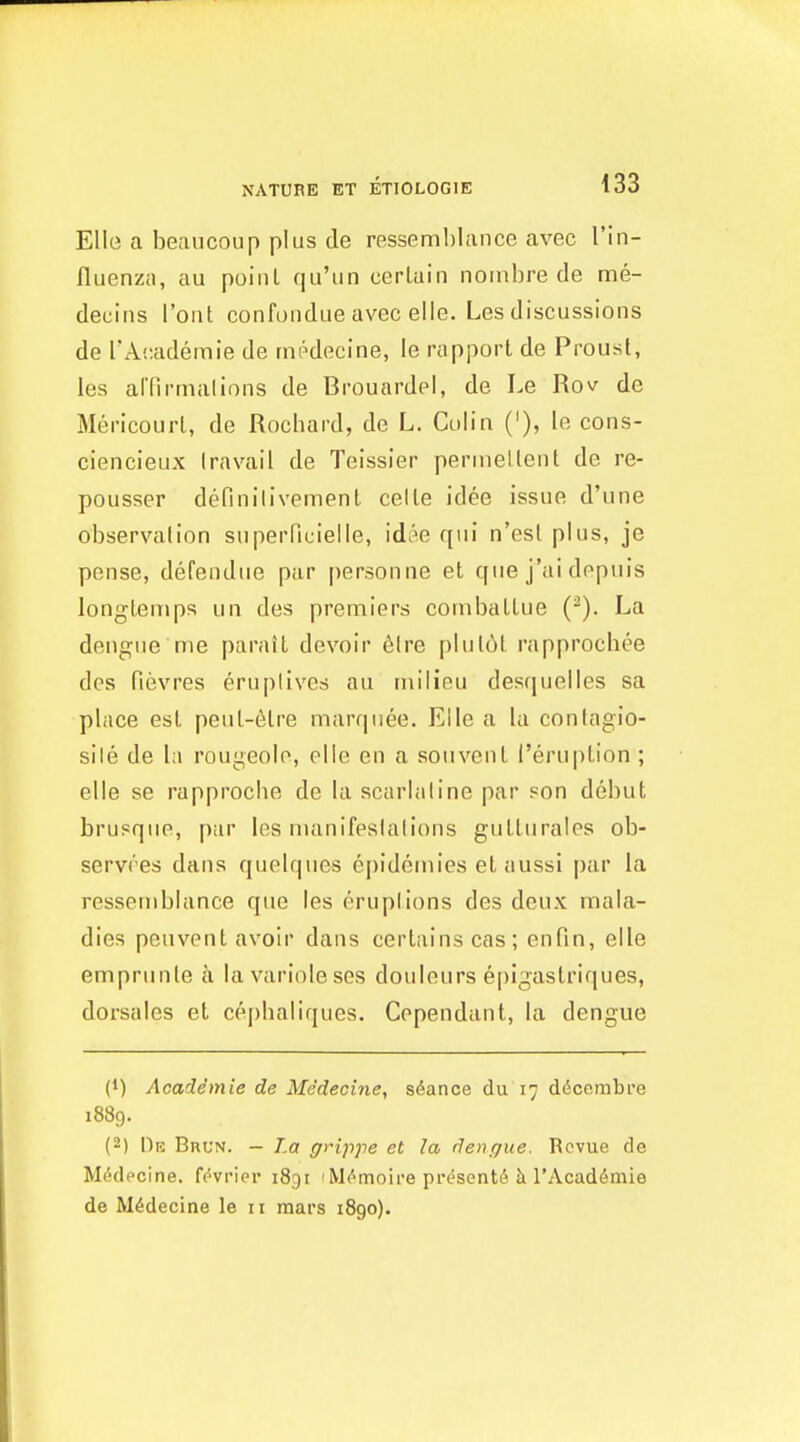 Elle a beaucoup plus de resseml)lance avec I'in- fluenzii, au point qu'un certain noinbre de me- decins I'ont confundue avec elle. Les discussions de I'Academie de rnr-decine, le rtipport de Proust, les alTirrnalions de Brouardel, de Le Rov de Mericourt, de Rochard, de L. Colin ('), le cons- ciencieux Iravail de Teissier pennellent de re- pousser definilivement celle idee issue d'une observation superficielle, idi^e qui n'esl plus, je pense, defendue par personne et que j'ai dopuis longtenips un des premiers coinbattue (^). La dengue me paratt devoir 6lre plulot rapprocbee des fievres eruplives au milieu desquelles sa place est peut-6tre marquee. Elle a la contagio- sile de la rougeolo, olle en a souvent I'eruption ; elle se rapprocbe de la scarlaline par son debut brusque, par les numifesialions gutturales ob- servres dans quelques epidemics et aussi par la ressemblance que les eruptions des deux mala- dies peuvent avoir dans certains cas; enfin, elle emprunte a lavarioleses douleurs epigastriques, dorsales et cej)baliques. Cependant, la dengue (1) Academie de Me'dechie, s(5ance du 17 ddcembi'e 1889. (2) Y)f. Brun. — La grippe et la denr/ue. Revue de Mddpcine. f(''vrier 1831 i Mc^moii'e presents k TAcaddmie de Mddecine le 11 mars 1890).