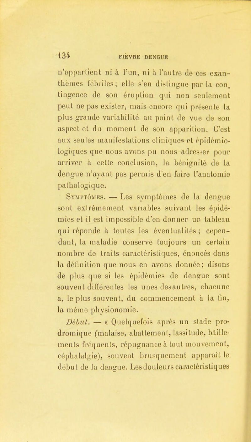 n'apparlient ni a Tun, ni a Tautre de ces exan- theiiies febriles; elle sen dislii)giie par la con. tingence de son eruplion qui non seulemeut peuL ne pas exisLer, niais encore qui presenle la plus grande variabilile au point de vue de son aspect et du moment de son apparition. C'est aux seules manifestations clinique« et opidemio- logi(|ues que nous avons pu nous adresser pour arriver a cette conclusion, la benignite de la dengue n'ayanl pas perniis d'en faire Tanalomie palliologique. Symptomes. — Les sympt6mes de la dengue sont exlr(iinoment variables suivant les epide- mies et il est impossible d'en donner un tableau qui reponde a toules les eventualites ; cepen- dant, la maladie conserve toujours un cerlain nombre de traits caracteristiques, ennnces dans la definition que nous en avons doniiee; disons de plus fjue si les epidemics de dengue sont souvent dilTerenles les unes desautres, cbacune a, le plus souvent, du commencement a la fin, la m6me pbysionomie. Debut. — « Quelquefois apres un slade pro- dromique Cmalaise, abattement, lassitude, bilille- ments frequenls, repugnance a tout mouvement, c6pbalalgie), souvent brusquement apparait le debut de la dengue. Lesdouieurs caracteristiques