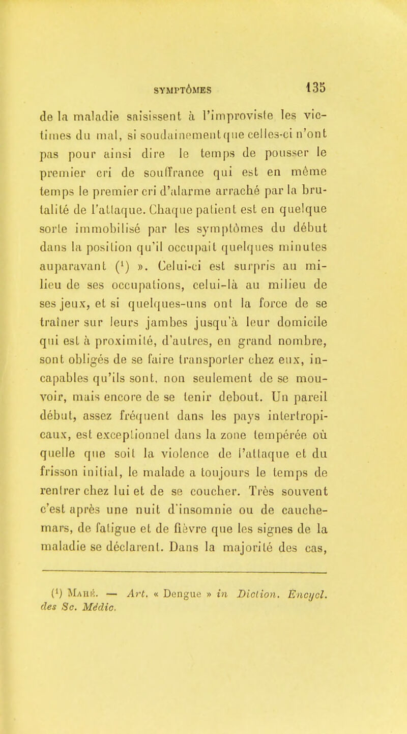de la nialndie sai'sissent u I'improviste les vic- liines du iiial, si soudaiiicmentfjiie celles-ci n'ont pas pour ainsi dire le temps de pousser le premier cri de soiifTrance qui est en m6me temps le premier cri d'alarme arrache par la bru- talile de Tallaque. Cliaque patient est en quelque sorte immobilise par les sympt6mes du debut dans la position qu'il occu|)ail (juelques minutes auparavanl (') ». Celui-ci est surpris au mi- lieu de ses occupations, celui-la au milieu de ses jeux, et si quelques-uns ont la force de se trainer sur ieurs jambes jusqu'a leur domicile qui est a proximile, d'autres, en grand nombre, sont obliges de se faire transporter chez eux, ia- capables qu'ils sont, non seulement de se mou- voir, mais encore de se tenir debout. Uu pareil debut, assez frequent dans les pays intertropi- caux, est exceplionnel dans la zone lemperee ou quelle que soil la violence de I'attaque et du frisson initial, le malade a toujours le temps de renlrerchez lui et de se coucher. Tres souvent c'est aprfes une nuit d'insomnie ou de cauclie- mars, de fatigue et de fievre que les signes de la maladie se declarent. Dans la majorite des cas, (') Mauic. — Art. « Dengue » in Biclion. Enci/cl. des Sc. Mddic.