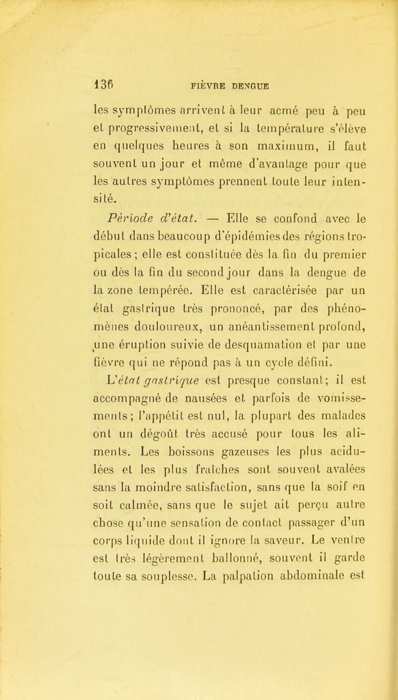 les sympldmes arrivenl a leur acme peu a peu el progressivement, el si la leinperalure s'oleve en qnelques heures a son maximum, il faut souvenl un jour el m6me d'avanlage pour que les aulres symplomes prennenl loule leur inlen- si te. Periode d'etat. — Elle se confond avec le debut dansbeaucoup d'epidemiesdes regions Iro- picales; elle esl consllluee des la fin du premier ou des la fin du second jour dans la dengue de la zone lemperee. Elle est caraclerisee par ua elat gaslrique Ires prononce, par des pheno- menes douloureux, un aneanlissement profond, line eruption suivie de desquamation el par une fievre qui ne repoad pas a un cycle defini. Vetat gnstrique est presque constant; il est accompagiie de nausees el parfois de vomisse- ments; I'appelit est nul, la plupart des malades onl un degout Ires accuse pour tous les ali- ments. Les boissons gazeuses les plus acidu- lees el les plus fraiches sont souvenl avalees sans la moindre satisfaction, sans que la soif en soil calmee, sans que le sujet ail perQu autre chose qu'une sensation de contact passager d'un corps liquide doiil il ignore la saveur. Le venire esl tres legeremenl ballonne, souvenl il garde loule sa souplesse. La palpation abdominale esl