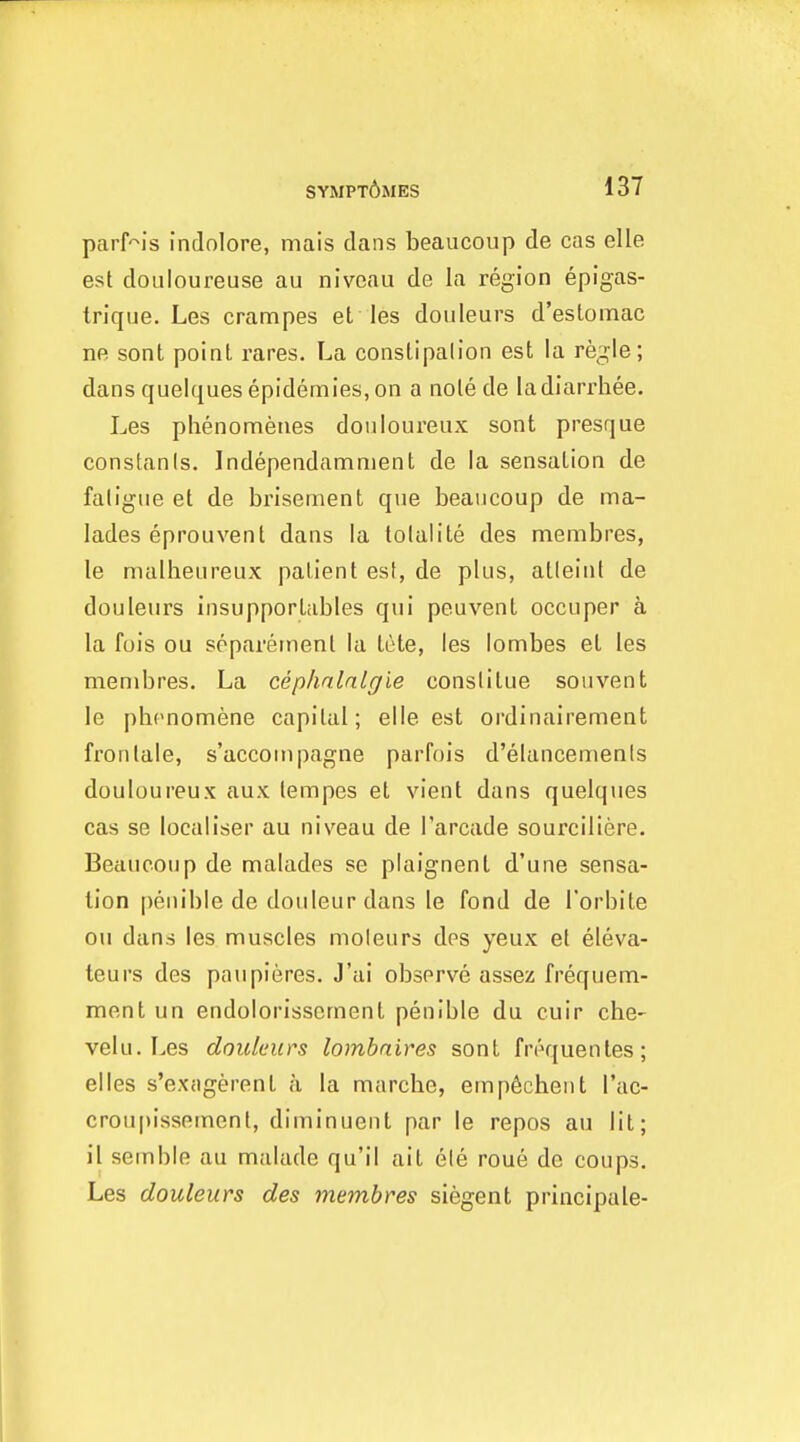 parHs indnlore, mais dans beaucoup de cas elle est douloureuse au niveau de la region epigas- trique. Les crampes et les doiileurs d'eslomac ne sont point rares. La constipation est la regie; dansquelquesepidemies,on a nolede ladiarrhee. Les phenomenes douloureux sont presque constants. Independamment de la sensation de fatigue et de brisernent que beaucoup de ma- lades eprouvent dans la lolalite des membres, le malheureux patient est, de plus, atleint de douleurs insupportables qui peuvent occuper a la fois ou spparetnenl la lete, les lombes et les membres. La cephnlnlgie conslitue souvent le pbcnomene capital; elle est ordinairement frontale, s'accompagne parfois d'elancemenis douloureux aux lempes et vient dans quelques cas se localiser au niveau de I'arcade sourciliere. Beaucoup de malades se plaignent d'une sensa- tion penible de douleur dans le fond de I'orbite ou dans les muscles moleurs des yeux et eleva- teurs des paupieres. J'ai observe assez frequem- ment un endolorissement penible du cuir che- vein. Les douleurs lombnires sont frequenles; el les s'exagerent a la marcbe, empficbent I'ac- crou[)issement, diminuent par le repos au lit; il semble au malade qu'il ait ele roue de coups. Les douleurs des membres siegent principale-