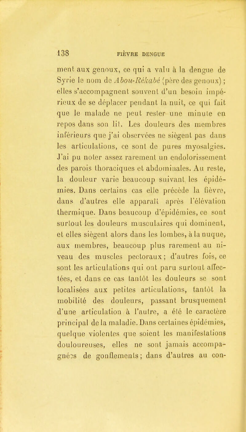 ment aux gennux, ce qui a vain a la dengue de Syrie le nom de Abou-Rekabe (pere des gciioux); elles s'accompagnent souvenl d'un besoiii inipe- rioux de se deplacer pendant la niiit, ce qui fait que le malade ne peut resler une minule en repos dans son lit. Les douleurs des membres inferieurs que j'ai observees ne siegenl pas dans les articulations, ce sonl de pures myosalgies. J'ai pu noter assez rarernent un endolorissement des parois Ihoraciques et abdoiniuales. Au reste, la douleur varie beaucoup suivant les ejjide- mies. Dans certains cas elie precede la fievre, dans d'autres elie apparail apres I'eievation Ihermique. Dans beaucoup d'epidemies, ce sont surtout les douleurs musculaires qui dominent, et elles siegenl alors dans les lombes, a la nuque, aux membres, beaucoup plus rarernent au ni- veau des muscles pectoraux; d'autres fois, ce sont les articulations qui ont paru surtout allec- lees, el dans ce cas tantdt les douleurs se sont localisees aux petites articulations, tant6t la mobilite des douleurs, passant brusquenient d'une articulation a I'auire, a ele le caractere principal de la maladie. Dans certaines epidemics, quelque violenles que soient les manifeslalions douloureuses, elles ne sonl jamais accompa- gneos de gonllemenls; dans d'autres au con-