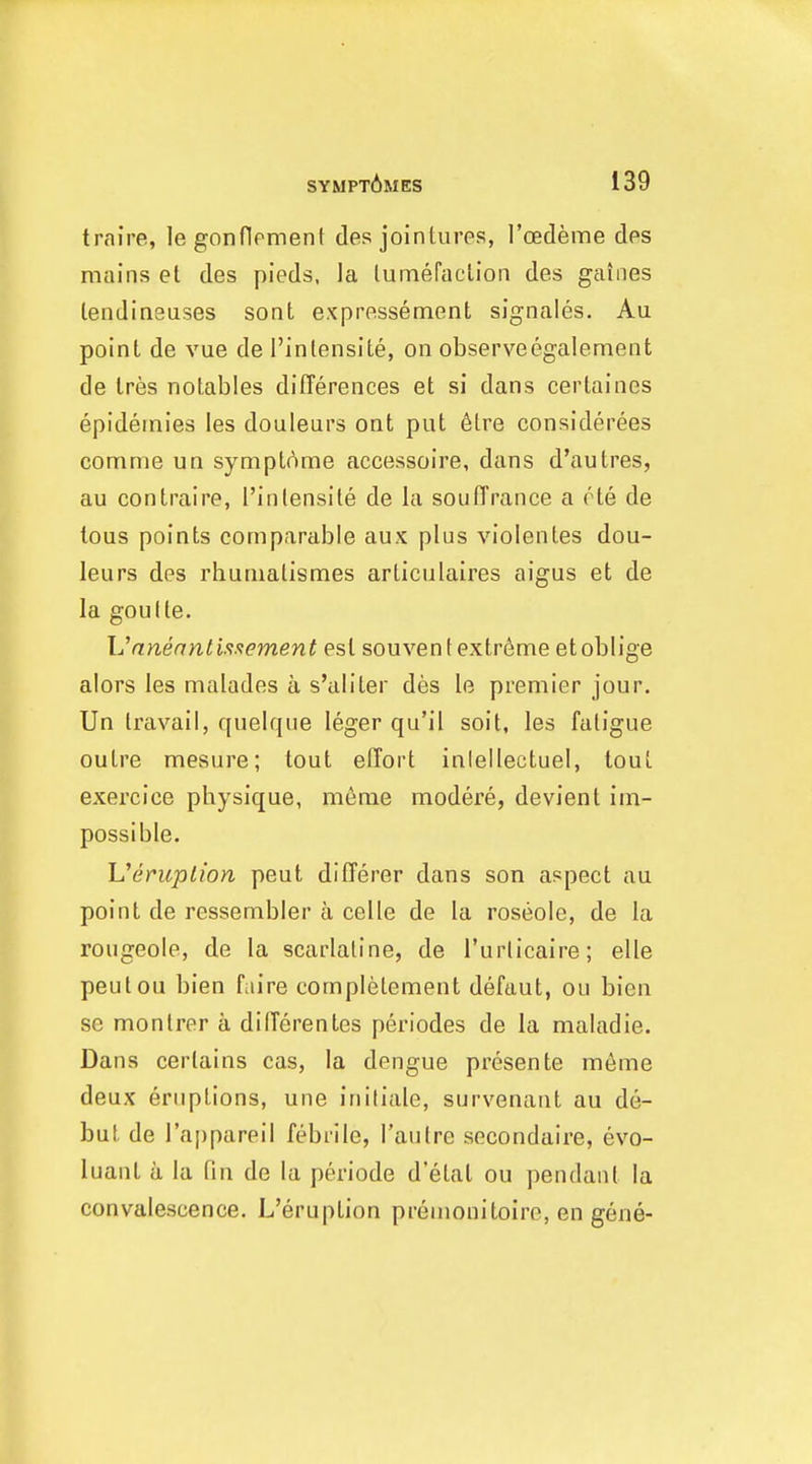 traire, legonflrment des jointures, I'oedeme des mains et des pieds, la lumefaelion des gaines lendineuses sont expressement signales. Au point de vue de I'inlensite, on observeegalement de tres notables diflerences et si dans certaines epidernies les douleurs ont put 6tre considerees comme un symptAme accessoire, dans d'autres, au con traire, I'inlensite de la soulTranee a rte de tous points comparable aux plus violentes dou- leurs des rhumalismes articulaires aigus et de la goulte. Unnenntiftxement est souventextr6me etoblige alors les malades a s'aliter des le premier jour. Un travail, quelque leger qu'il soil, les fatigue outre mesure; tout effort inlellectuel, tout exercice physique, menie modere, devient im- possible. Ueruplion peut differer dans son aspect au point de ressembler a celle de la roseole, de la rougeole, de la scarlatine, de I'urlicaire; elle peulou bien faire completement defaut, ou bien se monlrer a differentes periodes de la maiadie. Dans certains cas, la dengue presente meme deux eruptions, une initiale, survenant au de- but de I'appareil febrile, I'aulre secondaire, evo- luant a la fin de la periode d'etat ou pendant la convalescence. L'eruption premonitoirc, en gene-