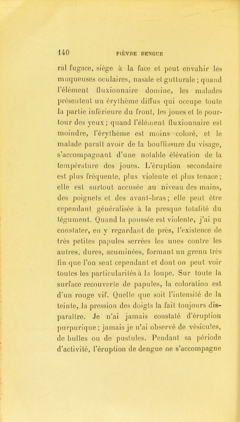 ral fugace, siege ii la face et peut envahir les mucjueuses oculaires, nasale elgullurale ; qiiaiid I'elemenl fluxionnaire doiuine, les malades preseiilenl un erylheme dill'us qui occupe toule la parlie inferieure du front, les joues el le pour- lour des j-eux; quund Teleiuent fluxionnaire est moindre, I'erylheme est moins colore, et le malade paratt avoir de la bouffissure du visage, s'accompagiiant d'une nolahle elevation de la temperature des joues. L'eruption secondaire est plus frequenLe, plus violenle et plus tenace; elle est suiiout accusee au niveau des mains, des poignels et des avanl-bras; elle peut 6lre cependant genernlisee a la presque folalite du tegument. Quand la poussee est violenle, j'ai pu conslaler, en y regardant de pres, I'exislence de tres petiles papules serrees les unes contre les aulres, dures, acuminees, formantun grenu Ires fin f|ue Ton sent cependanl el dont on peut voir loules les parlio.ulariles a la loupe. Sur loute la surface recouverte de papules, la coloration est d'un rouge vif. Quelle que soil I'inlensile de la teinte, la pression des doigts la fait toujours dis- parailre. Je n'ai jamais constale d'eruplion purpurique; jamais je n'ai observe, de vesicules, de bulles ou de pustules. Pendant sa periode d'activite, l'eruption de dengue ne s'accompagne