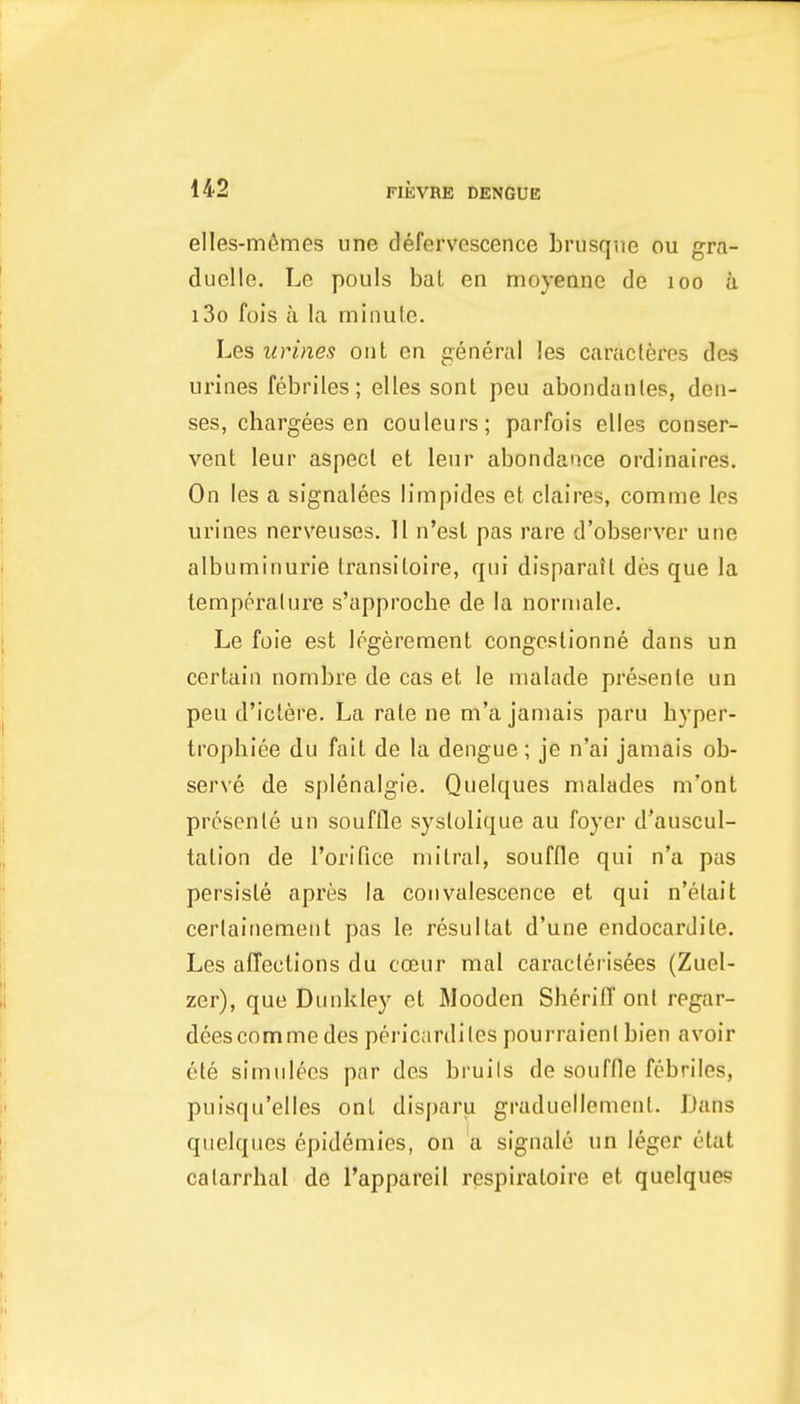 elles-tnfimes une defervescence Lrusqiie ou gra- duelle. Le pouls bal en moyenne de loo a i3o fois a la minule. Les urines onl en general les caracteres des urines febriles; elles sont peu abondanles, den- ses, chargees en couleurs; parfois elles conser- vent leur aspect et leiir abondance ordinaires. On les a signalees limpides et claires, comme les urines nerveuses. 11 n'est pas rare d'observer une albuminuria transitoire, qui disparatt des que la temperalure s'approche de la norniale. Le foie est Irgerement congestionne dans un certain nombre de cas et le nialade presenie un peu d'iclere. La rale ne m'a jamais paru byper- trophiee du fait de la dengue ; je n'ai jamais ob- serve de splenalgie. Quelques malades m'ont prcsenle un souflle systolique au foyer d'auscul- tation de I'orifice mitral, souffle qui n'a pas persisle api'es la convalescence et qui n'elait cerlainement pas le resultat d'une endocarJite. Les affections du coeur mal caraclerisees (Zuel- zer), que Diinkley et Mooden Sheriff ont regar- deescomme des pericardiles pourraienl bien avoir ete simnlecs par des bruils de souffle febriles, puisqu'elles ont disparu graduellemonl. Dans quelques epidemics, on a signalc un leger etat catarrhal de I'appareil respiratoire et quelques