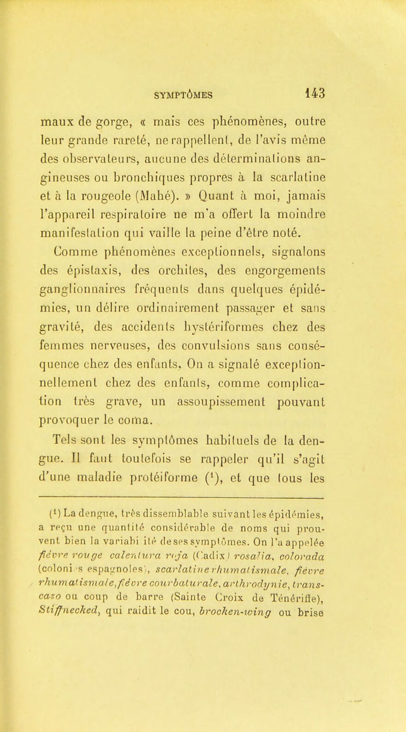 maux de gorge, « mais ces phenomenes, outre leur grande rarete, ne rappellenl, de I'avis m6me des observateurs, aucune des delerminalions an- gineuses ou bronchiques propres a la scarlaline et a la rougeole (Mahe). » Quant a moi, jamais I'appareil respiraloire ne m'a oflert la moindre manifeslation qui vaille la peine d'etre note. Comnae phenomenes exceptionnels, signalons des epislaxis, des orchiies, des engorgements ganglionnaires frequents dans quelques epide- mics, un delire ordinairement passager et sans gravite, des accidents hysteriformes chez des fea:imes nerveuses, des convulsions sans conse- quence chez des enfants. On a signale exceplion- nellement chez des enfanis, comme complica- tion tres grave, un assoupissement pouvant provoquer le cortia. Tels sont les symplomes hahiluels de la den- gue. II faut toutefois se rappeler qu'il s'agit d'une maladie proteiforme ('), et que lous les (1) La dengue, tr^s dissemblable suivant les ^pidi^mies, a regu une quantity considerable de noms qui prou- vent bien la variabi ile desessymplomes. On I'aapppl^e fevre rovge calenlura rcja (Cadix) rosa'ia, co/orada (coloni s espairnoles), scarlatbierhumalismale, fievre rhiimalisviale,fdvre courbalurale,arlhrodynie, trans- cazo oil coup de barre (Sainte Croix de Tendrifie), Stiff necked, qui raidit le ecu, brocken-wing ou brise