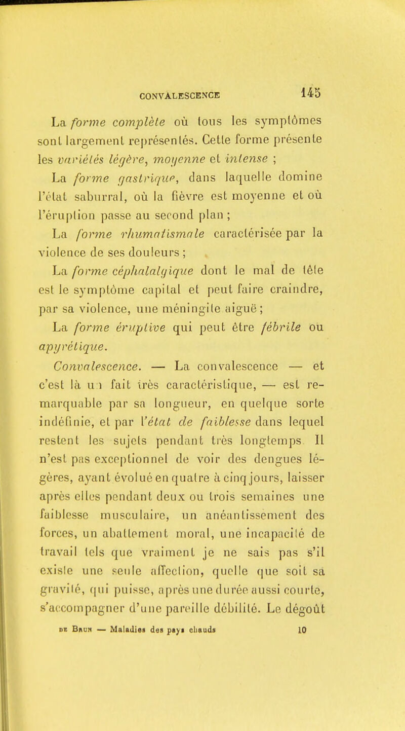 CONVALESCENCE La forme complete ou lous les sympl6mes sonl largemenl represenles. Cetle forme presenle les varieles legdre, moi/enne el intense ; La forme gaslHque, dans laquelle domine I'olat saburral, ou la fievre est moyenne el ou I'eruplion passe au second plan ; La forme rhumniismale caraclerisee par la violence de ses douieurs ; La forme cephalalifique dont le mal de 16le est le sj-mplome capital et peut faire craiiidre, par sa violence, une meningile aigue; La forme eruplive qui peut 6tre febrile ou apyrelique. Convalescence. — La convalescence — et c'est la u 1 fait ires caracterislique, — est re- marquable par sa longueur, en queique sorle indefinie, et par Vetat de faiblesse dans lequel restent les siijcts pendant tres longtemps II n'est pas exceptionnel de voir des dengues le- geres, ayant evolue en qualre a cinq jours, laisser apres elles pendant deux ou Irois semaines une faiblcsse musculaire, un aneantissenient des forces, un abattement moral, une incapacile de travail tels que vraiment je ne sais pas s'il exisle une seule affeclion, quelle que soil sa gravile, (|ui puisse, apres une duree aussi courte, s'accoinpagner d'une pareille debilile. Le degoiit at Brun — Maladiei des ptyi cliauds 10